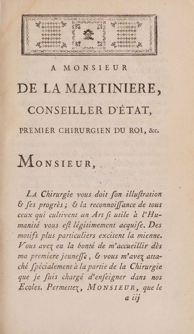 RACE SET 7. Ro a MO nr Manet Ga ee A X RSR Li (s FL 5 }) L jropempuetoquot À îe “+ repeprpertouts DRE, sfrehohofstrenete ; ns toit Ç id ) hrojrehepeeieetree x ceteheheiots AR ») debate ÿ &amp; ettetiole D tbthhhte pe k CR AY Ac D ct # à CRE D = SES CA à TÉ sa 2 ù A CE SE ROSES DC ER M NES RU MONS PREMIER CHIRURGIEN DU RO, &amp;c. Monsieur, . LA Chirurgie vous doit fon 1lluftration &amp; fes progrès; &amp; la reconnoiffance de tous ceux qui culuivent un Art fi utile à lHu- manité vous eft légitimement acquife. Des * anotifs plus particuliers excitent la mienne. Vous avez eu la bonté de m’accueillir dès ma premiere jeuneffe, Ë vous m'avez atta- ché fpécialement à la partie de la Chirurgie que je fuis chargé d’enfeigner dans nos ÆEcoles. Permettez, MONSIEUR, que le | a iij
