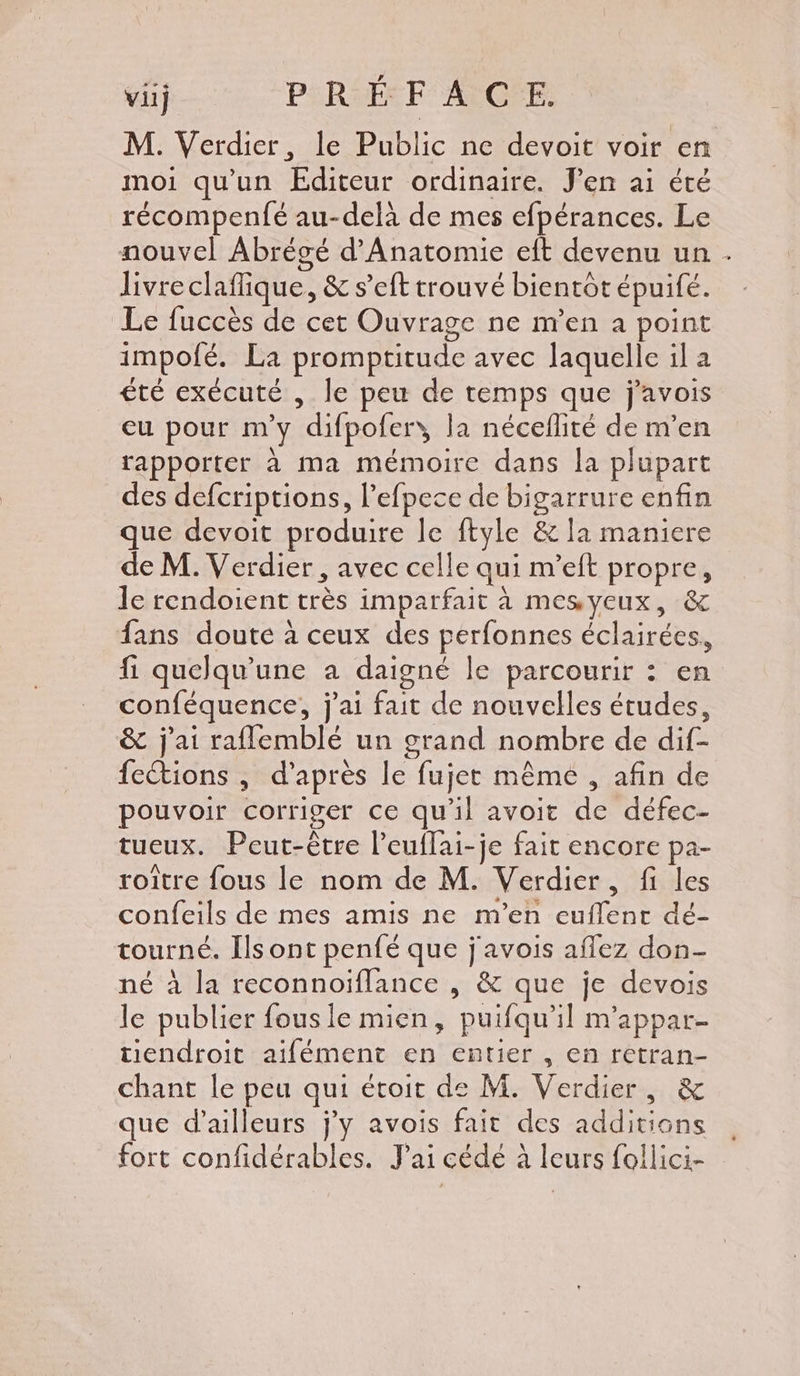 M. Verdier, le Public ne devoit voir en moi qu'un Editeur ordinaire. J'en ai été récompenfé au-delà de mes efpérances. Le nouvel Abrégé d'Anatomie eit devenu un . livre claflique, &amp; s’eft trouvé bientôt épuifé. Le fuccès de cet Ouvrage ne m'en a point impofé. La promptitude avec laquelle il a été exécuté , le peu de temps que j'avois eu pour m'y difpofer, la néceflité de m’en rapporter à ma mémoire dans la plupart des defcriptions, Pefpece de bigarrure enfin que devoit produire le ftyle &amp; la maniere de M. Verdier, avec celle qui m’eft propre, le rendoient très imparfait à mesyeux, &amp; fans doute à ceux des perfonnes éclairées, fi. quelqu'une a daigné le parcourir : en conféquence, j'ai fait de nouvelles études, &amp; j'ai raflemblé un grand nombre de dif- fections , d’après le fujer même , afin de pouvoir corriger ce qu'il avoit de défec- tueux. Peut-être l’euflai-je fait encore pa- roître fous le nom de M. Verdier, fi les confeils de mes amis ne m'en euflent dé- tourné. Ils ont penfé que j'avois aflez don- né à la reconnoïflance , &amp; que je devois le publier fous le mien, puifqu’il m'appar- endroit aifément en entier , en retran- chant le peu qui étoit de M. Verdier, &amp; que d’ailleurs j'y avois fait des additions fort confidérables. J'ai cédé à leurs follici-