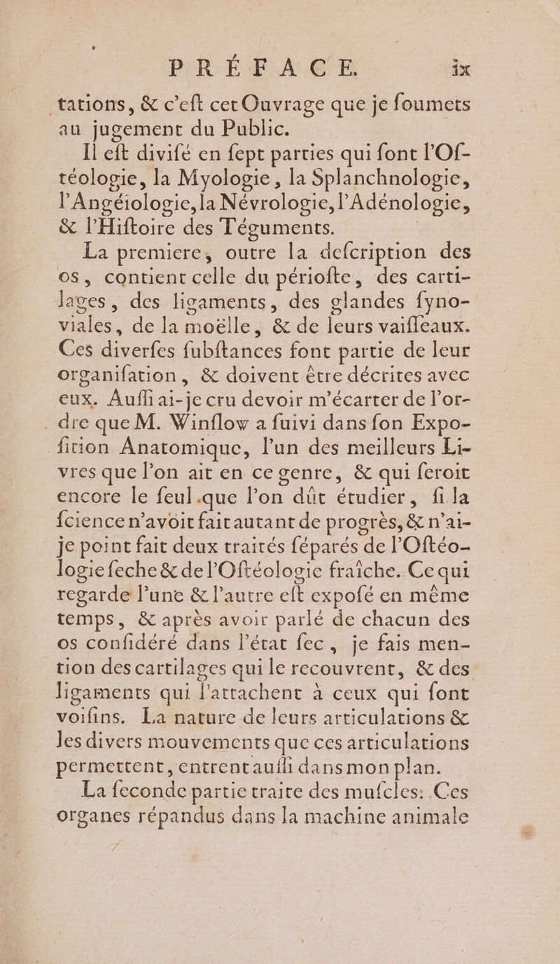 tations, &amp; c’eft cer Ouvrage que je foumets au jugement du Public. Il eft divifé en fept parties qui font l'Of- téologie, la Myologie, la Splanchnologie, lAngéiologie, la Névrologie, lAdénologie, &amp; l'Hiftoire des Téguments. | La premiere, outre la defcription des os, contient celle du périofte, des carti- ages, des ligaments, des glandes fyno- viales, de la moëlle, &amp; de leurs vaifleaux. Ces diverfes fubftances font partie de leur organifation, &amp; doivent ètre décrites avec eux. Aufli ai-je cru devoir m'écarter de l’or- . dre que M. Winflow a fuivi dans fon Expo- fition Anatomique, lun des meilleurs Li- vres que l’on ait en ce genre, &amp; qui feroit encore le feul.que lon düt étudier, fila fcience n’avoit faitautant de progrès, &amp; n’ai- je point fait deux traités féparés de l’Oftéo- logie feche &amp; de l'Oftéologie fraîche. Ce qui regarde l’une &amp; l’autre eft expofé en même temps, &amp; après avoir parlé de chacun des os confidéré dans l’état fec, je fais men- tion des cartilages qui le recouvrent, &amp; des ligaments qui l'attachent à ceux qui font voifins. La nature de leurs articulations &amp; Jes divers mouvements que ces articulations permettent, entrentauih dans mon plan. La feconde partie traite des mufcles: Ces organes répandus dans la machine animale