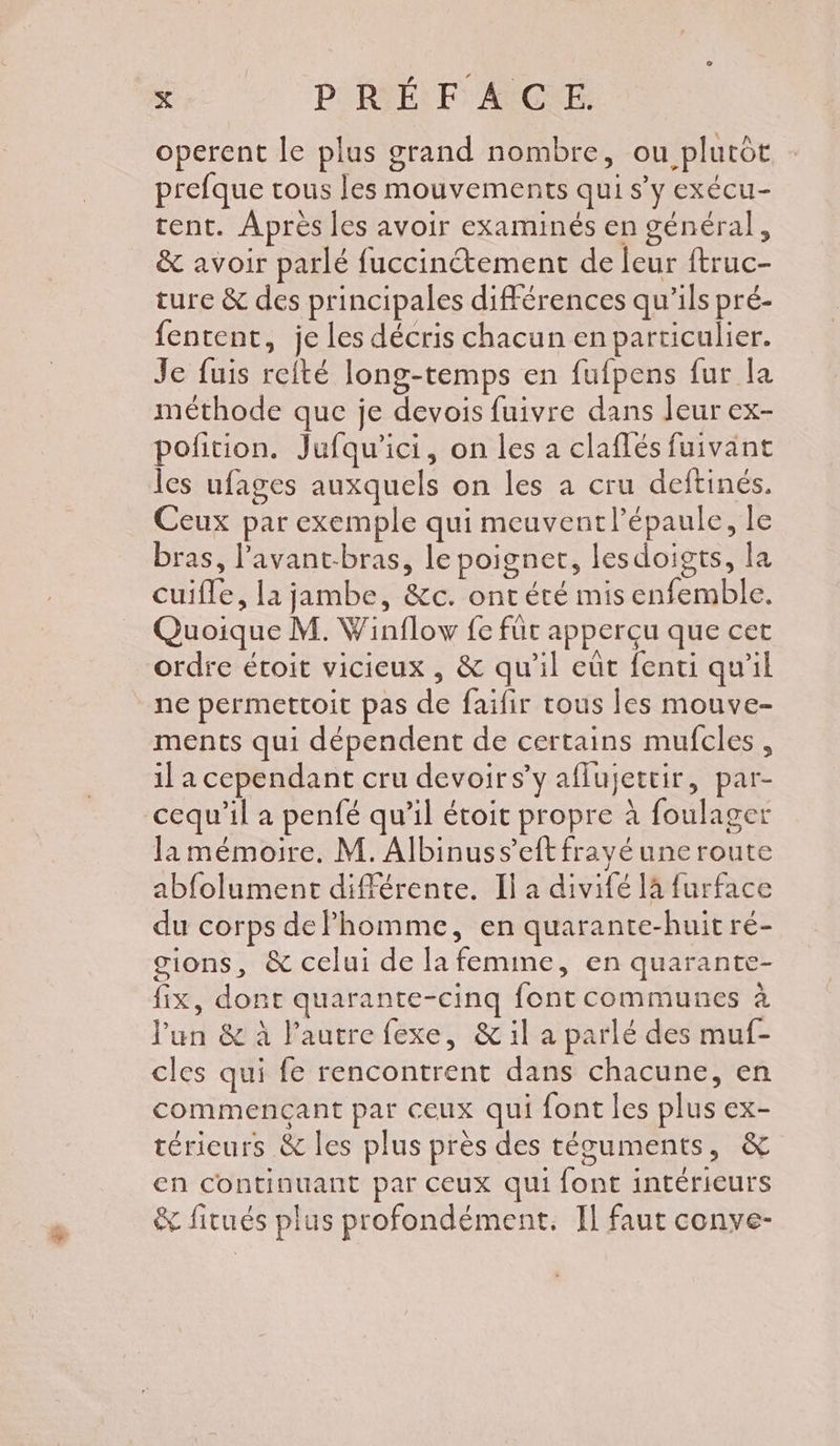 operent le plus grand nombre, ou plutôt prefque tous les mouvements qui s’y exécu- tent. Après les avoir examinés en général, & avoir parlé fuccinétement de leur ftruc- turc & des principales différences qu'ils pré- fentent, je les décris chacun en particulier. Je fuis refté long-temps en fufpens fur la méthode que je devois fuivre dans leur ex- pofition. Jufqu'ici, on les a claflés fuivant les ufages auxquels on les a cru deftinés. Ceux par exemple qui meuventl’épaule, le bras, l’avant-bras, le poignet, lesdoigts, la cuifle, lajambe, &c. ont été mis enfemble. Quoique M. Winflow fe für apperçu que cet ordre étoit vicieux , & qu'il eût fenti qu'il ne permettoit pas de faifir tous les mouve- ments qui dépendent de certains mufcles, il a cependant cru devoirs’y aflujettir, par- cequ’il a penfé qu’il étoit propre à foulager la mémoire. M. Albinuss’eft frayé une route abfolument différente. Il a divifé là furface du corps dePhomme, en quarante-huit ré- cions, & celui de la femine, en quarante- fix, dont quarante-cinq font communes à l'un & à l’autre fexe, & il a parlé des muf- cles qui fe rencontrent dans chacune, en commençant par ceux qui font les plus ex- téricurs & les plus près des téguments, & en continuant par ceux qui font intérieurs & fitués plus profondément. Il faut conve-