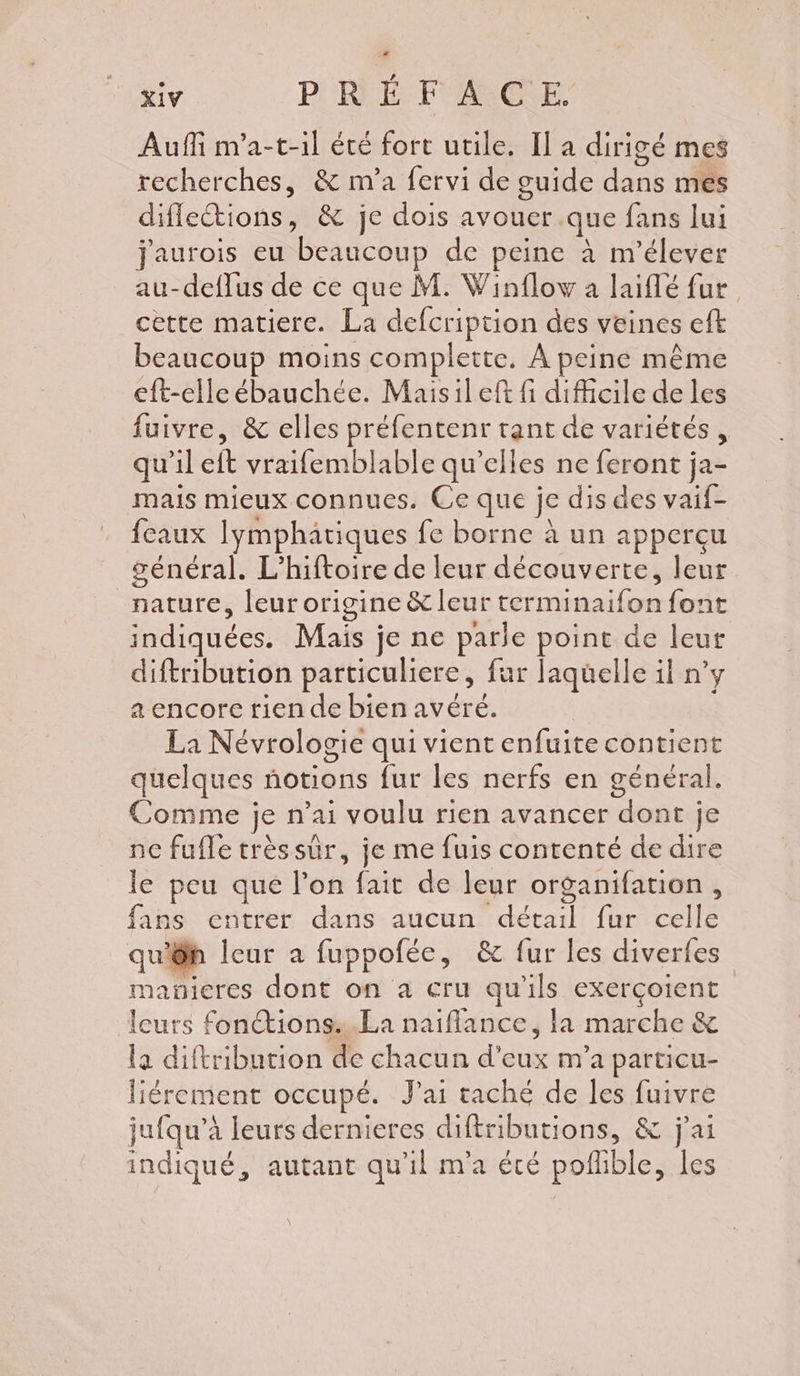 Auffi m'a-t-il été fort utile. Il a dirigé mes recherches, &amp; m'a fervi de guide dans mes diflections, &amp; je dois avouer .que fans lui Jaurois eu beaucoup de peine à m'élever au-deffus de ce que M. Winflow a laiflé fur cette matiere. La defcription des veines eft beaucoup moins complette. À peine même eft-elle ébauchée. Maisileft fi difficile de les fuivre, &amp; elles préfentenr tant de variétés , qu'il eft vraifemblable qu'elles ne feront ja- mais mieux connues. Ce que je dis des vaif- feaux Iymphatiques fe borne à un appercu général. L’hiftoire de leur découverte, leur nature, leur origine &amp; leur terminaifon font indiquées. Mais je ne parle point de leur diftribution particuliere, fur laquelle il n’y a encore tien de bien avéré. La Névrologie qui vient enfuite contient quelques notions fur les nerfs en général. Comme je n’ai voulu rien avancer dont je ne fufle trèssûr, je me fuis contenté de dire le peu que l’on fait de leur organifation , fans entrer dans aucun détail fur celle qu'êh leur a fuppofée, &amp; fur les diverfes manicres dont on a eru qu'ils exerçoient leurs fonétions:.La naiflance, la marche &amp; la diftribution de chacun d’eux m’a particu- liérement occupé. Jai taché de les fuivre jufqu’à leurs dernieres diftributions, &amp; j'ai indiqué, autant qu'il m'a été pofhble, les