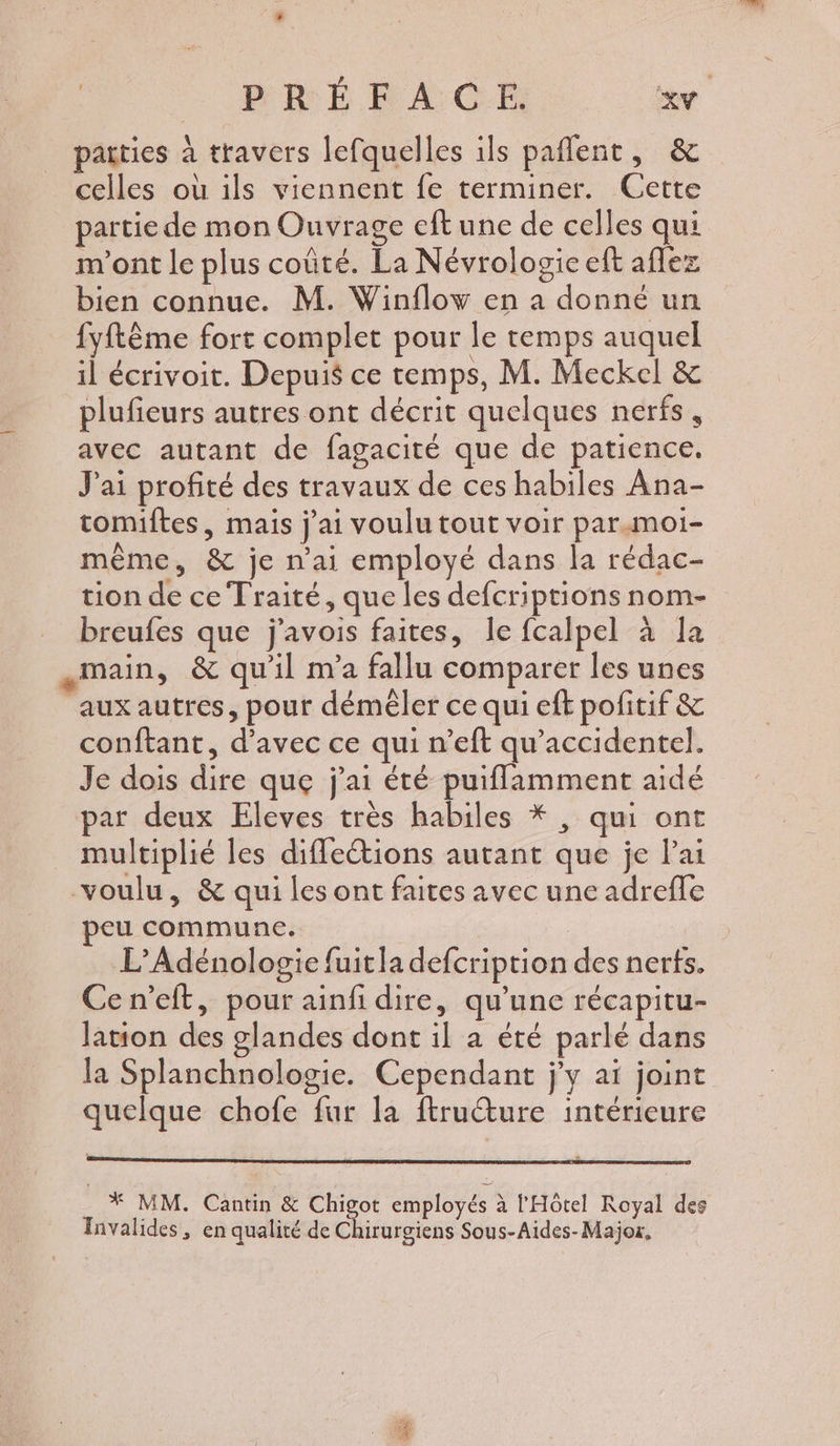 patties à travers lefquelles ils pañlent, &amp; celles où ils viennent fe terminer. Cette partie de mon Ouvrage eft une de celles qui m'ont le plus coûté. La Névrologie eft aflez bien connue. M. Winflow en a donné un {yftême fort complet pour le temps auquel il écrivoit. Depuis ce temps, M. Meckel &amp; plufieurs autres ont décrit quelques nerfs, avec autant de fagacité que de patience. J'ai profité des travaux de ces habiles Ana- tomiftes, mais j'ai voulu tout voir parmoi- même, &amp; je n'ai employé dans la rédac- tion de ce Traité, que les defcriptions nom- breufes que j'avois faites, le fcalpel à la main, &amp; qu'il m'a fallu comparer les unes aux autres, pour démêler ce qui eft pofitif &amp; conftant, d'avec ce qui n’eft qu’accidentel. Je dois dire quge j'ai été puiflamment aidé par deux Eleves très habiles * , qui ont multiplié les diffections autant que je Pai voulu, &amp; qui les ont faites avec une adreffe eu commune. | L’Adénologie fuitla defcription des nerts. Cen’eft, pour ainfi dire, qu’une récapitu- Jation des glandes dont il à été parlé dans la Splanchnologie. Cependant j'y aï joint quelque chofe fur la ftructure intérieure * MM. Cantin &amp; Chigot employés à l'Hôtel Royal des Invalides, en qualité de Chirurgiens Sous-Aides- Major,