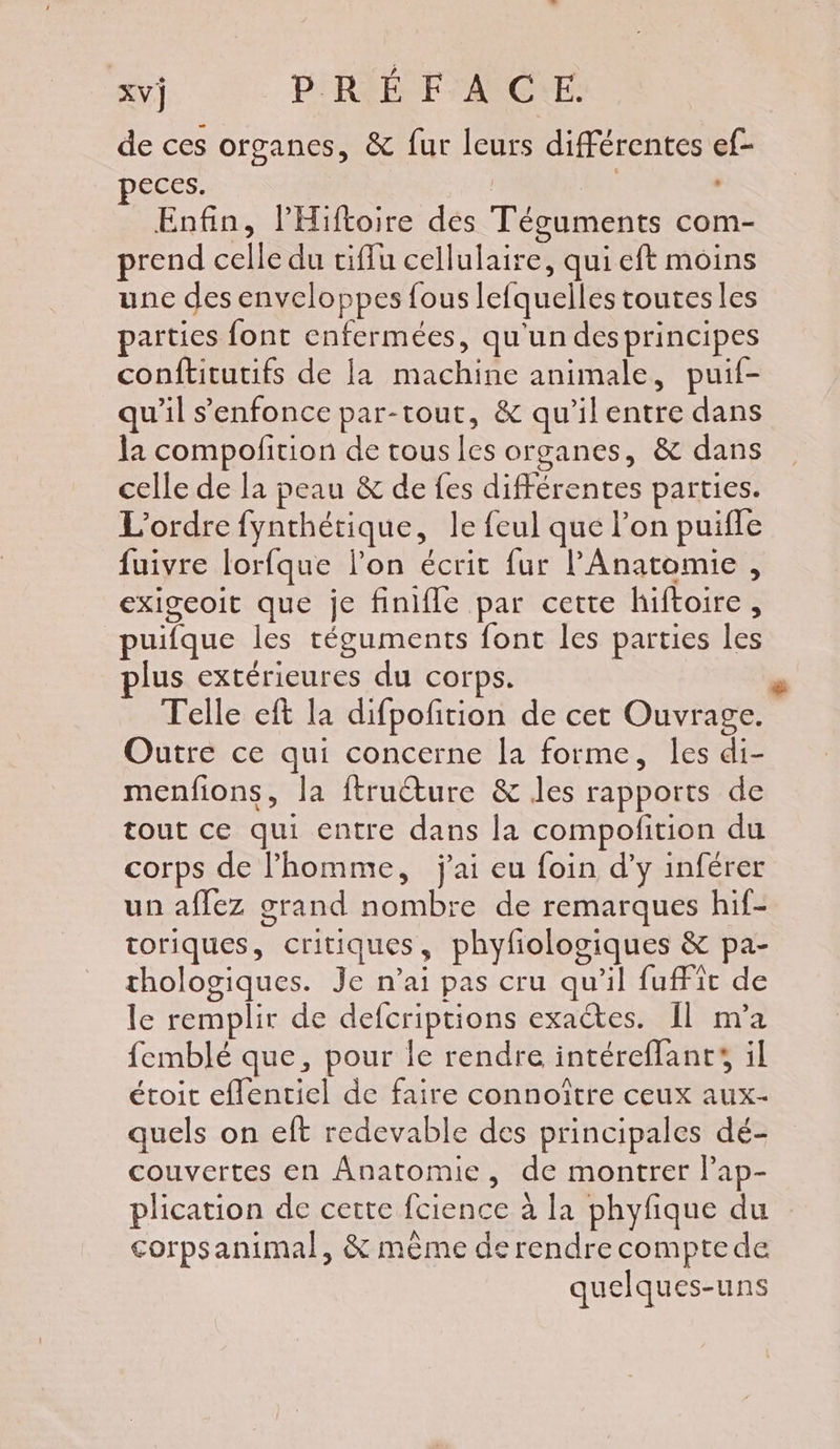 de ces organes, &amp; fur leurs différentes ef- eces. | Enfin, l'Hiftoire des Téguments com- prend celle du tiffu cellulaire, qui eft moins une des enveloppes fous lefquelles toutes les parties font enfermées, qu'un des principes conftitutifs de la machine animale, puif- qu’il s'enfonce par-tout, &amp; qu'ilentre dans la compofition de tous les organes, &amp; dans celle de la peau &amp; de fes différentes parties. L'ordre fynthétique, le feul que l’on puifle fuivre lorfque lon écrit fur l’Anatomie , exigeoit que je finifle par cette hiftoire, puifque les réguments font les parties les plus extérieures du corps. Telle eft la difpofition de cet Ouvrage. Outre ce qui concerne a forme, les di- menfions, la ftructure &amp; les rapports de tout ce qui entre dans la compofition du corps de l’homme, j'ai eu foin d’y inférer un affez grand nombre de remarques hif- toriques, critiques, phyfologiques &amp; pa- thologiques. Je n'ai pas cru qu'il fufFit de le remplir de defcriptions exactes. 11 m'a femblé que, pour le rendre intéreffants il étoit eflentiel de faire connoître ceux aux- quels on eft redevable des principales dé- couvertes en Anatomie, de montrer l’ap- plication de cette fcience à la phyfique du corpsanimal, &amp; même de rendre comptede quelques-uns +