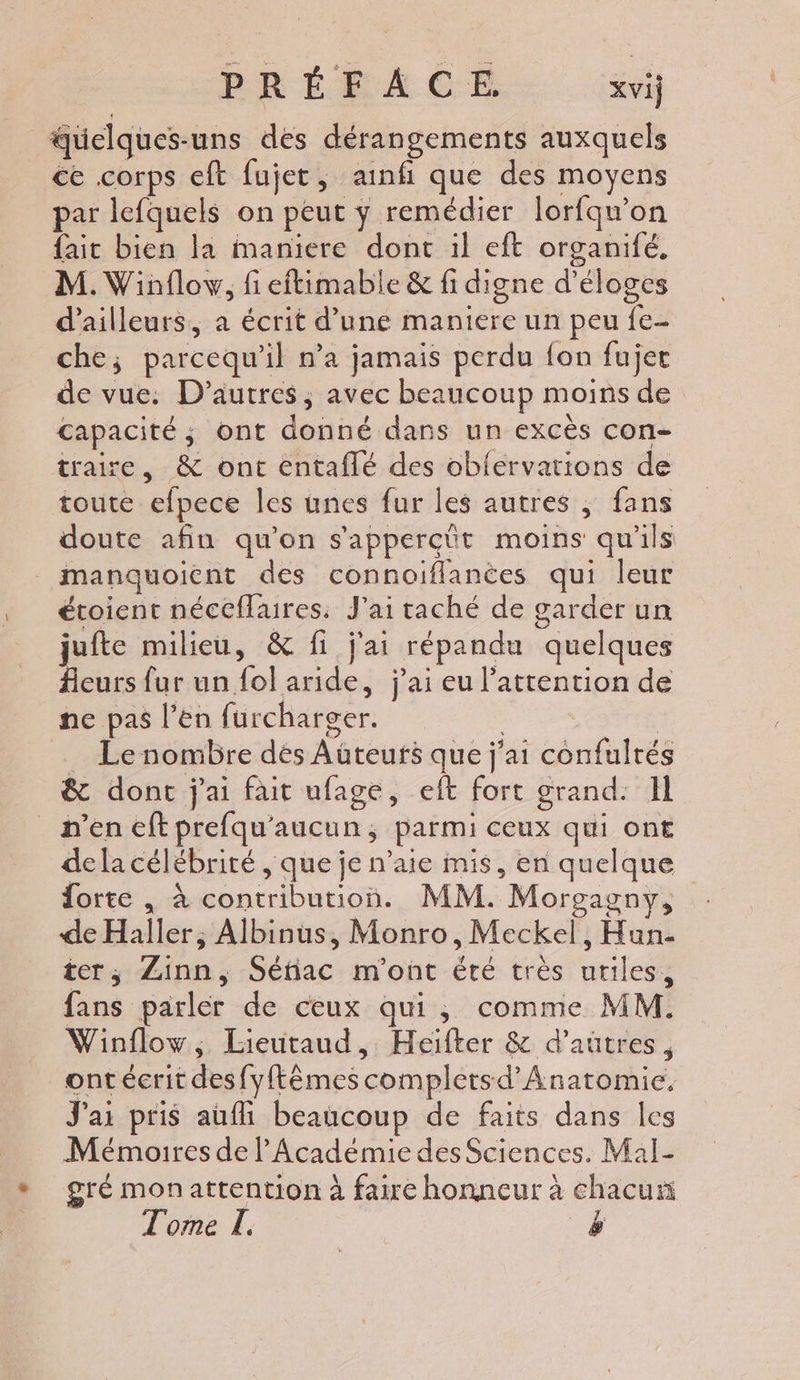 PRÉFACE xvij quelques-uns des dérangements auxquels ce corps eft fujet, ainfi que des moyens par lefquels on peut ÿ remédier lorfqw'on faic bien la maniere dont il eft organifé, M. Winflow, fi eftimable &amp; fi digne d’éloges d'ailleurs, a écrit d’une maniere un peu fe- che; parcequ'il n’a jamais perdu fon fujer de vue: D’autres, avec beaucoup moins de capacité; ont donné dans un excès con- traire, &amp; ont entaflé des obfervations de toute efpece les unes fur les autres ; fans doute afin qu'on s'appercüt moins qu'ils étoient néceflaures. J'ai taché de garder un jufte milieu, &amp; fi j'ai répandu quelques Aeurs fur un fol aride, j'ai eu l'attention de ne pas l’en furcharger. | _ Le nombre dés Auteurs que j'ai confulrés &amp; donc j'ai fait ufage, elt fort grand. Il dela célébrité , que je n’aie mis, en quelque forte , à contribution. MM. Morgagny, de Haller, Albinus, Monro, Meckel, Hun- ter, Zinn, Séfiac m'ont été très uriles, fans parler de ceux qui, comme MM. Winflow, Lieutaud, Heiïfter &amp; d’autres, ont écrit desfy{ftêmescompletsd’Anatomie. J'ai pris aufli beaucoup de faits dans les Mémoires de l'Académie des Sciences. Mal- gré monattention à faire honneur à chacun Tome L. &amp;