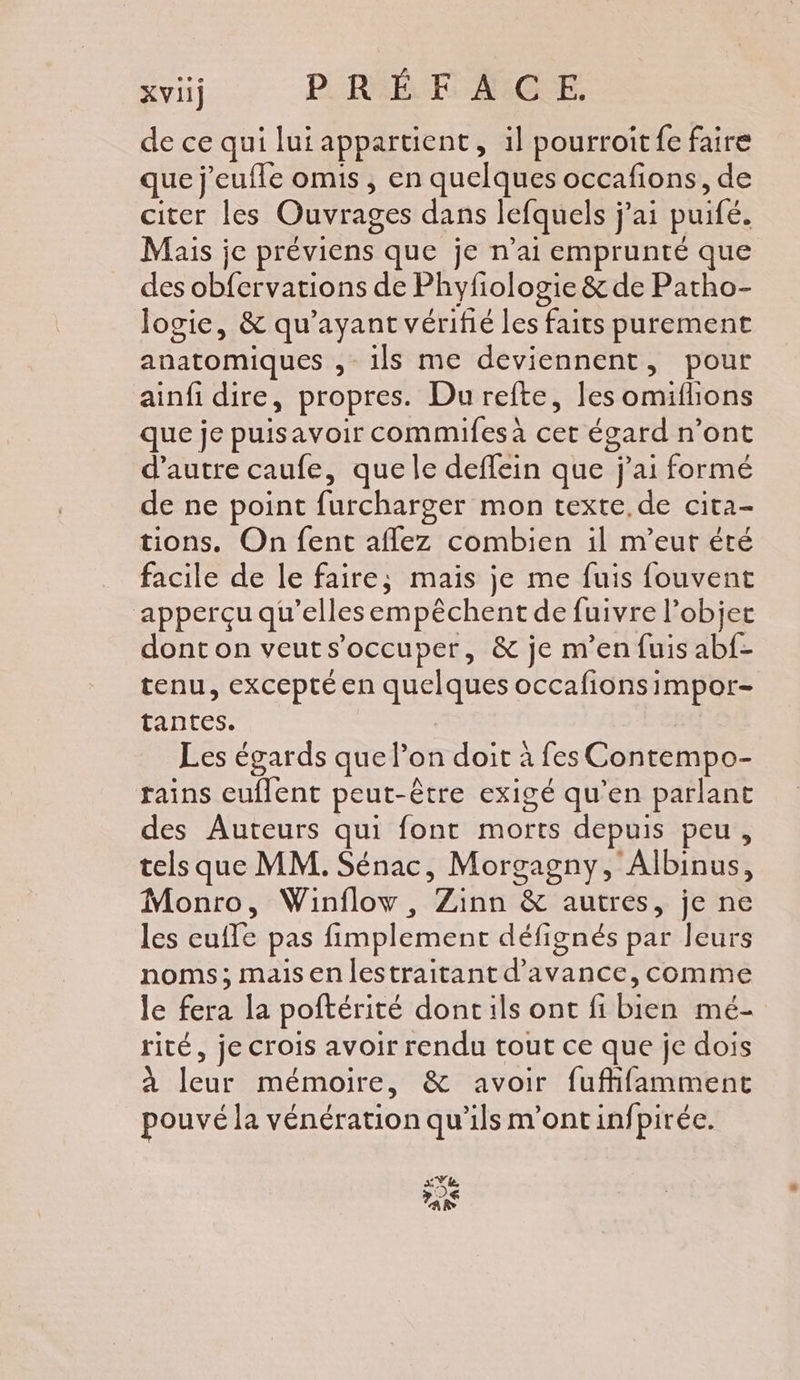 de ce qui lui appartient, il pourroitfe faire que j'eufle omis, en quelques occafions, de citer les Ouvrages dans lefquels j'ai puifé. Mais je préviens que je n'ai emprunté que des obfervations de Phyfiologie &amp; de Patho- logie, &amp; qu'ayant vérifié les faits purement anatomiques , ils me deviennent, pour ainfi dire, propres. Du refte, les omifhons que je puisavoir commifes à cet égard n’ont d'autre caufe, que le deffein que j'ai formé de ne point furcharger mon texte.de cita- tions. On fent aflez combien il m’eut été facile de le faire; mais je me fuis fouvent apperçu qu’ellesempèchent de fuivre l’objet dont on veuts’occuper, &amp; je m’en fuis abf- tenu, excepté en quelques occafionsimpor- tantes. Les égards que l’on doit à fes Contempo- rains euflent peut-être exigé qu’en parlant des Auteurs qui font morts depuis peu, tels que MM. Sénac, Morgagny, Albinus, Monro, Winflow, Zinn &amp; autres, je ne les eufle pas fimplement défignés par leurs noms; maisen lestraitant d'avance, comme le fera la poftérité doncils ont fi bien mé- rité, je crois avoir rendu tout ce que je dois à leur mémoire, &amp; avoir fuffifamment pouvé la vénération qu’ils m'ontinfpirée. sVe. 5 PS