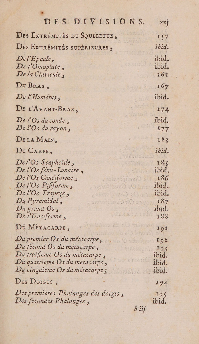 L Des ExTRÉMITÉS pu SQUELETTE, Des ExTRÉMITÉS SUPÉRIEURES , Del Epaule, De l’'Omoplate, De la Clavicule , Du Bras, De l'Humérus , De L'Avanr-Bras, De rOs du coude : De lOs du rayon, DeEraA Main, Du Carrez, De lOs Scaphoïde , De POS fémi-Lunaire , . De lOs Cunéiforme , . De lOs Pififorme, De l'Os Trapeze, Du Pyramidal, Du grand Os, De l'Unciforme , Du M£TAcARPE, Du premier Os du métacarpe, Du fecond Os du métacarpe, Du troifieme Os du métacarpe , Da quatrieme Os du métacarpe , Du cinquieme Os du métacarpe ; Des Dorcrs , Des premieres Phalanges des doigts ; Des fecondes Phalanges ; Xxÿ
