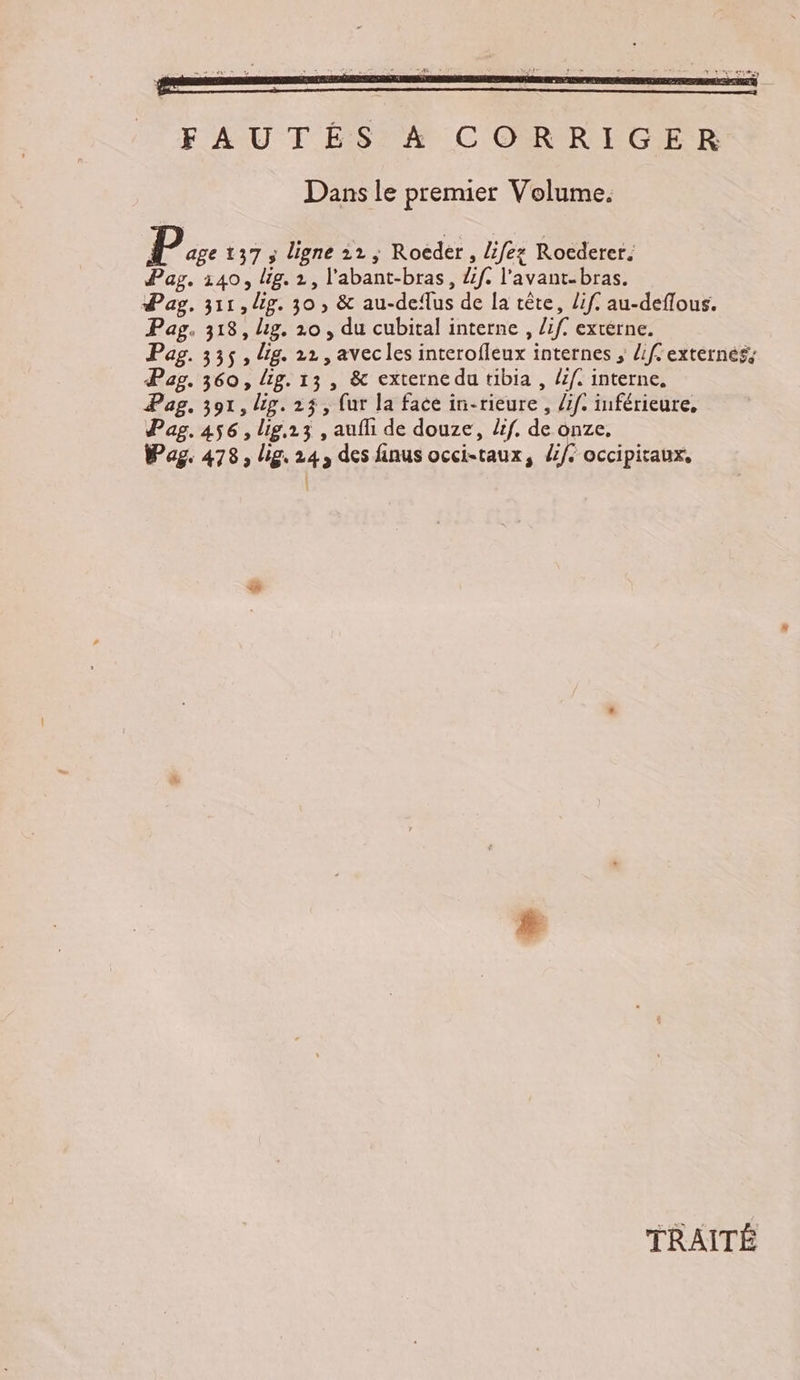 FAUTÉS 4 CORRIGER Dans le premier Volume. P age 137 ; ligne 12; Roedér, lifez Rocderer. Pag. 140, lig. 2, l'abant-bras, Lf. l'avant. bras. Pay. 311, Up. 30, &amp; au-de‘lus de la tête, if. au-deflous. Pag. 318, Lg. 20, du cubital interne , /if. externe. Pag. 335, Uig. 22, avecles interofleux internes ; if. externes, Pag. 360, Lg. 13 , &amp; externe du tibia , if. interne, Pag, 391, lig. 25, {ur la face in-rieure , if. inférieure, Pag. 456, lig.13 , aufli de douze, Zf. de onze, Pag. 478, lis, 24, des finus occi-taux, /i/: occipitaux, TRAITÉ