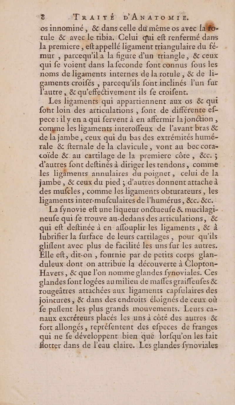 osinnominé, & dans celle dû même os avec lalfo- tule & avec le tibia. Celui qui eft renfermé dans la premiere , eftappellé ligament triangulaire du fé- mur , parcequ'ila la figure d’un triangle, & ceux qui fe voient dans la feconde font connus fous les noms de ligaments internes de la rotule, & de li- gaments croifés , parcequ'ils fontinclinés lun fur l'autre ,, & qu’effectivement ils fe croifent. Les ligaments qui appartiennent aux os & qui {oht loin des articulations , font de différente ef- pece :1l y en a qui fervent à en affermir lajonction , comme les ligaments interoffeux de l'avant bras & de la jambe , ceux qui du bas des extrémités humé- rale & fternale de la clavicule, vont au bec cora- coïde & au cartilage de la premiere côte, &c. ; d’autres font deftinés à diriger les tendons, comme les ligiments annulaires du poignet, celui de la jambe , & ceux du pied ; d’autres donnent attache à des mufcles , comme les ligaments obturateurs, les ligaments inter-mufculaires de l’humérus, &c. &c. La fynovie eft une liqueur onctueufe & mucilagi- . neufe qui fe trouve au-dedans des articulations, & ui eft deftinée à en aflouplir les ligaments , & à lubrifier la furface de leurs cartilages, pour qu'ils lient avec plus de facilité les uns fur les autres. Élle eft, dit-on , fournie par de petits corps glan- duleux dont on attribue la découverte à Ciopton- Havers, & que l’on nomme glandes fynoviales. Ces glandes font logées au milieu de mafles graifleufes & rougeâtres attachées aux ligaments capfulaires des jointures, & dans des endroits éloignés de ceux où fe paflent les plus grands mouvements. Leurs ca- naux excréteurs placés les uns à coté des autres :& fort allongés , repréfentent des se de franges qui ne fe développent bien que lorfqu’on les fait #otter dans de l’eau claire. Les glandes fynoviales