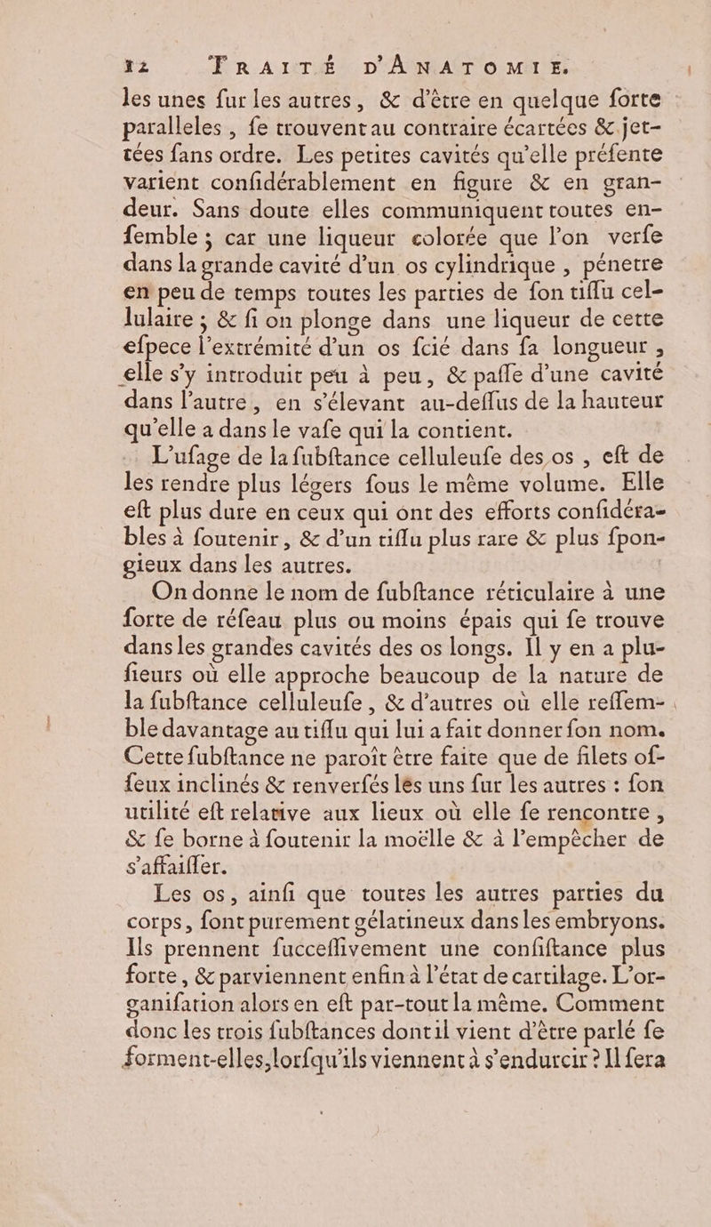 paralleles | fe trouvent au contraire écartées &.jet- tées fans ordre. Les petites cavités qu’elle préfente varient confidérablement en figure & en gran- deur. Sans doute elles communiquent toutes en- femble ; car une liqueur colorée que l'on verfe dans la grande cavité d’un os cylindrique , pénetre en peu de temps toutes les parties de fon tiflu cel- lulaire ; & fi on plonge dans une liqueur de cette efpece l'extrémité d’un os fcié dans fa longueur , €lle s’y introduit peu à peu, & pafle d’une cavité dans l’autre, en s’élevant au-defflus de la hauteur qu'elle à dans le vafe qui la contient. L’ufage de la fubftance celluleufe des os , eft de les rendre plus légers fous le mème volume. Elle eft plus dure en ceux qui ont des efforts confidéra- bles à foutenir, & d’un tiflu plus rare & plus fpon- gieux dans les autres. On donne le nom de fubftance réticulaire à une forte de réfeau plus ou moins épais qui fe trouve dans les grandes cavités des os longs. Il y en a plu- fieurs où elle approche beaucoup de la nature de la fubftance celluleufe , & d’autres où elle reffem- ble davantage au tiflu qui lui a fait donner fon nom. Cette fubftance ne paroît être faite que de filets of- feux inclinés & renverfés lés uns fur les autres : fon utilité eft relamive aux lieux où elle fe rencontre ; & fe borne à foutenir la moëlle & à l'empêcher de s'affaifler. Les os, ainfi que toutes les autres parties du corps, font purement gélatineux dans les embryons. Ils prennent fucceflivement une confftance plus forte, & parviennent enfin à l’état de cartilage. L’or- ganifation alors en eft par-tout la même. Comment donc les trois fubftances dontil vient d’être parlé fe forment-elles,lorfqu’ils viennent à s’endurcir ? Il fera