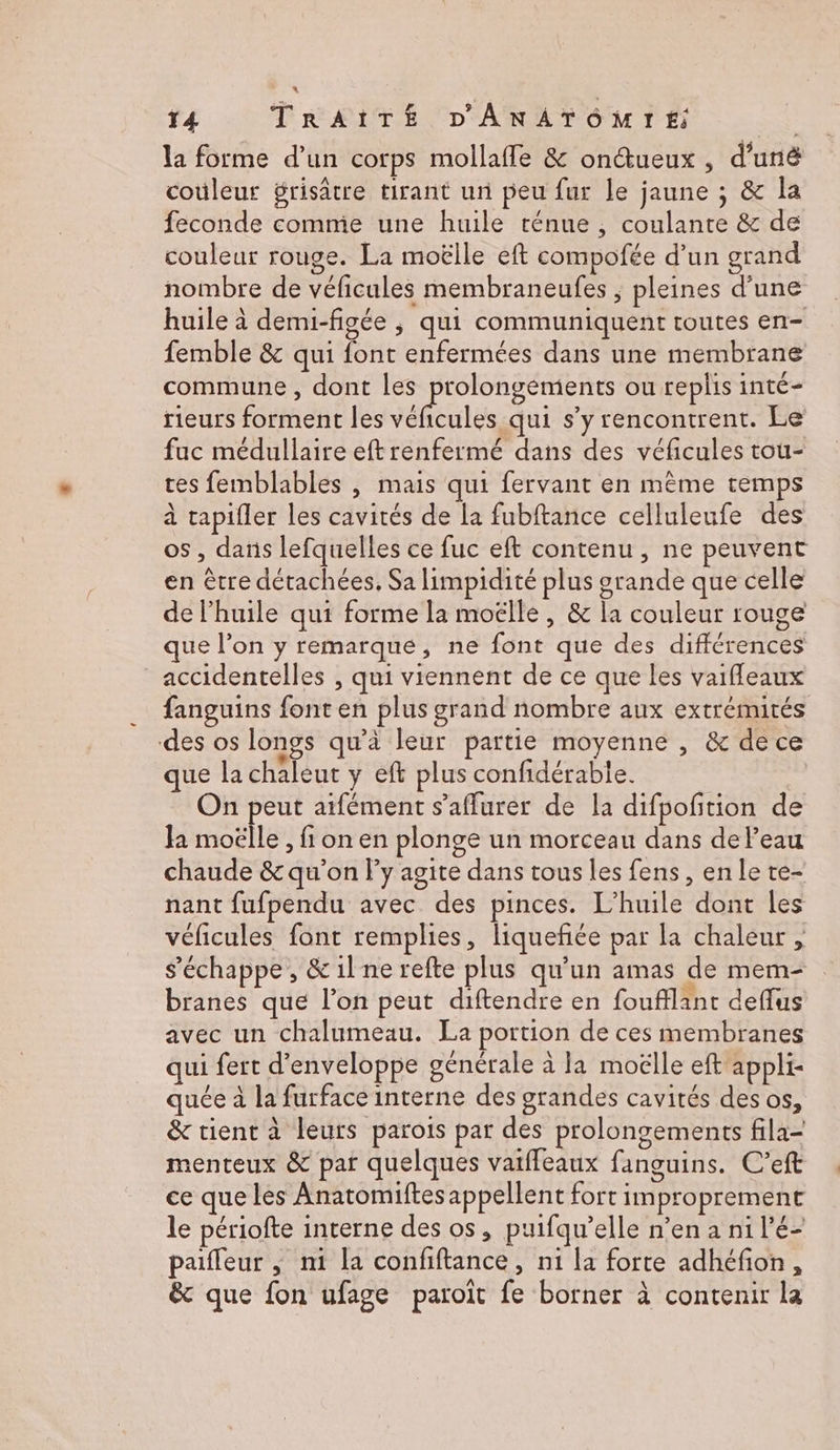 la forme d’un corps mollaffe &amp; onétueux , d'unë couleur grisâtre tirant un peu fur le jaune ; &amp; la feconde comme une huile ténue , coulante &amp; de couleur rouge. La moëlle eft compofée d’un grand nombre de véficules membraneufes ; pleines d'une huile à demi-figée ; qui communiquent toutes en- femble &amp; qui font enfermées dans une membrane commune , dont les prolongements ou replis inté- rieurs forment les éfeulés qui s’y rencontrent. Le fuc médullaire eft renfermé dans des véficules tou- ces femblables | mais qui fervant en même temps à tapifler les cavités de la fubftance celluleufe des os , dans lefquelles ce fuc eft contenu, ne peuvent en être détachées, Sa limpidité plus grande que celle de l’huile qui forme la moëlle , &amp; la couleur rouge que l’on y remarque, ne font que des différences accidentelles , qui viennent de ce que les vaifleaux fanguins font en plus grand nombre aux extrémités des os longs qu'à leur partie moyenne , &amp; de ce que la chaleur y eft plus confidérable. | On peut aifément s’aflurer de la difpofition de la moëlle, fi on en plonge un morceau dans deleau chaude &amp; qu'on Fly agite dans tous les fens, enle te- nant fufpendu avec des pinces. L’huile dont les véficules font remplies, liqueñée par la chaleur , s'échappe, &amp; il ne refte plus qu’un amas de mem- branes que l’on peut diftendre en foufflant deflus avec un chalumeau. La portion de ces membranes qui fert d’enveloppe générale à la moëlle eft appli- quée à la furface interne des grandes cavités des os, &amp; tient à leurs parois par des prolongements fila- menteux &amp; par quelques vaiffeaux fanguins. C’eft ce que les Anatomiftes appellent fort improprement le périofte interne des os, puifqu’elle n’en a ni l’é- paifleur , ni la confiftance, n1 la forte adhéfion, &amp; que fon ufage paroît fe borner à contenir la