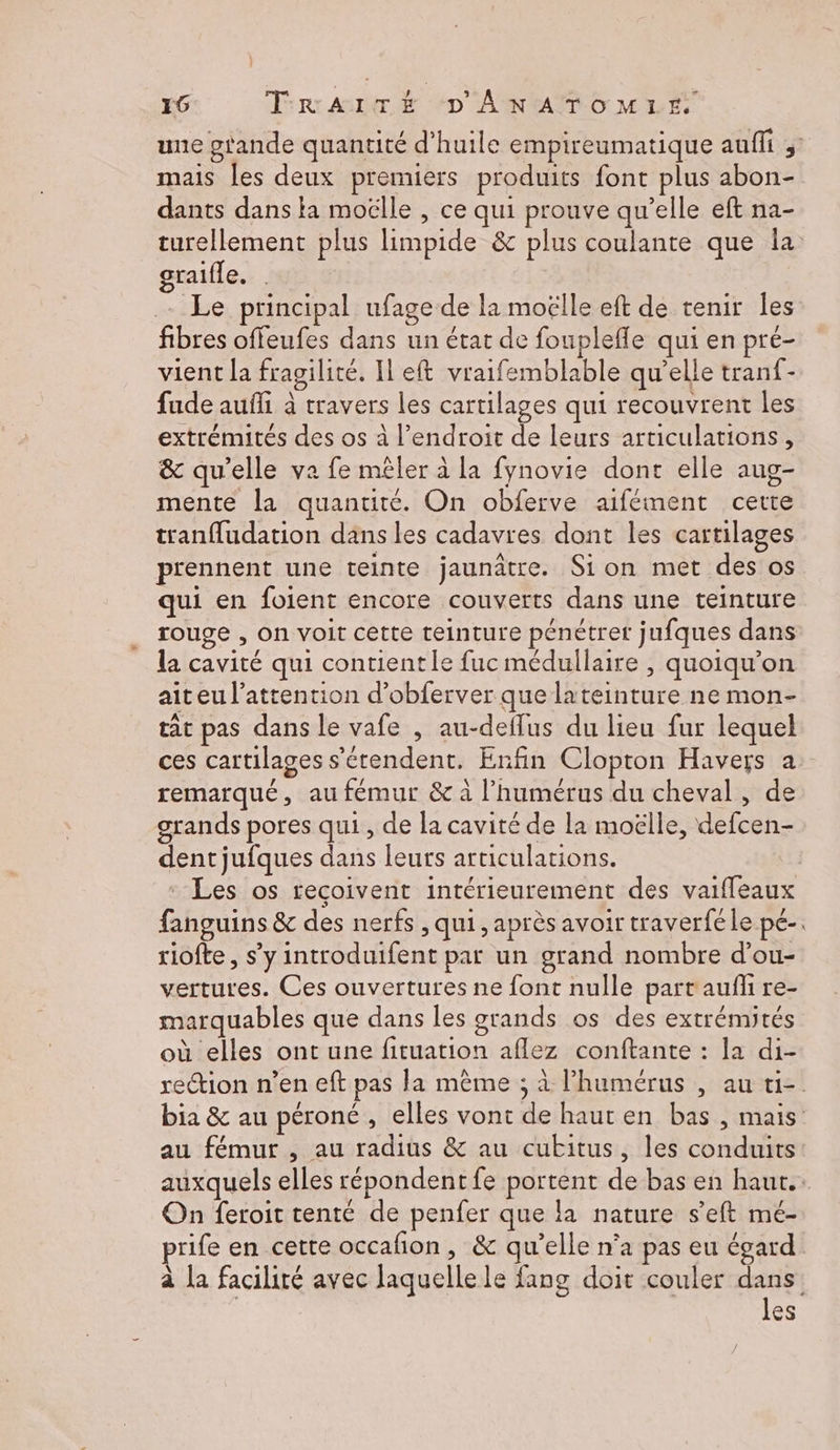 une gtande quantité d'huile empireumatique auffi ;: mais les deux premiers produits font plus abon- dants dans la moëlle , ce qui prouve qu’elle eft na- turellement plus limpide &amp; plus coulante que Îa graifle. Le principal ufage de la moëlle eft de tenir les fibres offeufes dans un état de fouplefle qui en pré- vient la fragilité. Il eft vraifemblable qu’elle tranf- fude aufli à travers les cartilages qui recouvrent les extrémités des os à l'endroit de leurs articulations, &amp; qu’elle va fe mêler à la fynovie dont elle aug- mente la quantité. On obferve aifément certe tranfudation dans les cadavres dont les cartilages prennent une teinte jaunâtre. Sion met des os qui en foient encore couverts dans une teinture rouge , on voit cette teinture pénétret jufques dans la cavité qui contientle fuc médullaire , quoiqu'on aiteu l'attention d’obferver que lateinture ne mon- tât pas dans le vafe , au-deflus du lieu fur lequel ces cartilages s'étendent. Enfin Clopton Havers a remarqué, au fémur &amp; à l'humérus du cheval, de grands pores qui, de la cavité de la moëlle, defcen- dent jufques dans leurs articulations. | * Les os reçoivent intérieurement des vaiffeaux fanguins &amp; des nerfs , qui, après avoir traverféle pé-. riofte, s’y introduifent par un grand nombre d’ou- vertures. Ces ouvertures ne font nulle part'aufi re- marquables que dans les grands os des extrémités où elles ont une fituation aflez conftante : ]a di- rection n’en eft pas la même ; à l’humérus , au ti- bia &amp; au péroné , elles vont de haut en bas , mais au fémur , au radius &amp; au cukitus, les conduits auxquels elles répondent fe portent de bas en haut. On feroit tenté de penfer que la nature s’eft mé- prife en cette occafion, &amp; qu’elle n’a pas eu égard à la facilité avec laquelle le fang doit couler dans: les