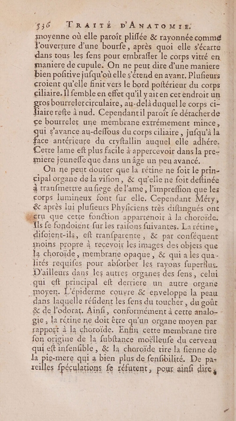 moyenne où elle paroît pliffée & rayonnée commé Vouverture d’une bourfe, après quoi elle s’écarte dans tous les fens pour embraffer le corps vitré en maniere de cupule. On ne peut dire d’une maniere bien pofñitive jufqu’oùelle s'étend en avant. Plufeurs croient qu’elle finit vers Le bord poltérieur du corps ciliaire. Il femble en effet qu'il yaiten cer endroit un gros bourreletcirculaire, au-delà duquel le corps ci- Viairerefte à nud. Cependantil paraît fe détacher de ce bourrelet une membrane extrémement mince, qui s'avance au-deffous du corps ciliaire, ; ufqu’à la face antérieure du cryftallin auquel elle adhére. Cette lame eft plus facile à appercevoir dans la pre- miere jeuneffe que dans un âge un peu avancé. On ne peut douter que la rétine ne foir Le prin- cipal organe de la vifion, & qu'elle ne foit deftinée à tranfmertre au fiege del’ame, limpreflion que les corps lumineux font fur elle. Cependant Méry, & après lui plufieurs Phyfciens très diftingués ont Mçru que cetie fonction appartenoit à la choroïde. ls fe fondoient fur les raifons fuivantes, La rétine L difoient-ils, eft tranfparente, & par conféquent moins propre à recevoir les images des objets que la choroïde , membrane opaque, & qui a les qua- lités requifes pour abforber les rayons fuperflus. D'ailleurs dans les autres organes des fens, celui qui eft principal eft derriere un autre organe moyen. L'épiderme couvre & enveloppe la peau dans laquelle réfident les fens du toucher , du goût & de lodorat. Ainfñ, conformément à cette analo- gie , la rétine ne doit être qu'un organe moyen par rapport à la choroïde. Enfin cette membrane tire fon origine de la fubftance moëlleufe du cerveau qui eft infenhble, & la choroïde tire la fienne de la pie-mere qui a bien plus de fenfibilité. De pas reilles fpéculations fe réfutent, pour ainf dire,