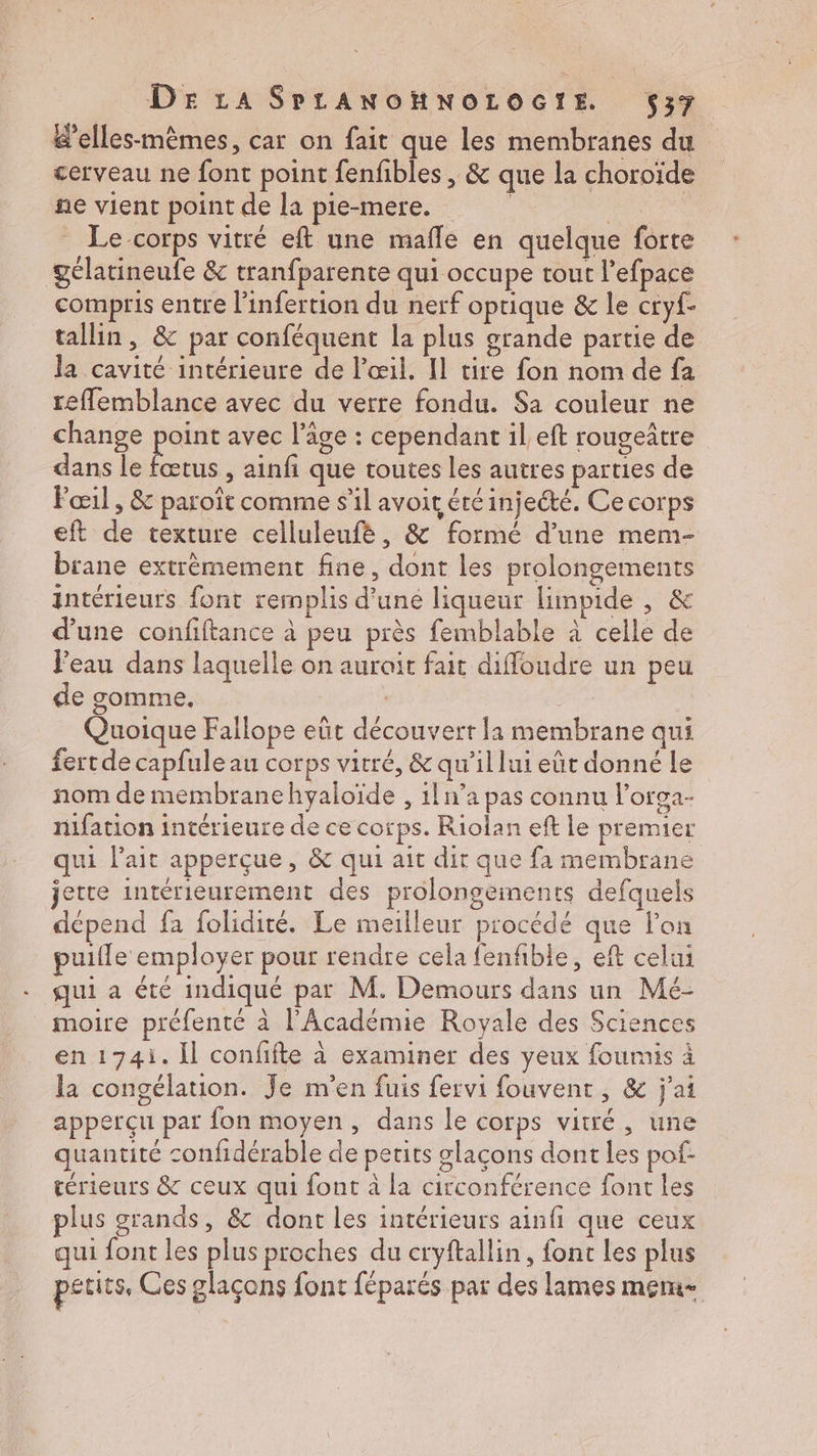elles-mêmes, car on fait que les membranes du cerveau ne font point fenfibles , & que la choroïde ne vient point de la pie-mere. jte _ Le corps vitré eft une mafle en quelque forte gclatineufe & tranfparente qui occupe tout l’efpace compris entre l'infertion du nerf optique & le cryf- tallin, & par conféquent la plus grande partie de la cavité intérieure de l'œil. Il tire fon nom de fa reflemblance avec du verre fondu. Sa couleur ne change point avec l’âge : cependant il eft rougeâtre dans le fœtus , ainfi que toutes les autres parties de Fœil , & paroît comme s’il avoit étéinjeété. Ce COrps eft de texture celluleufè, & formé d’une mem- brane extrèmement fine, dont les prolongements intérieurs font remplis d’une liqueur limpide , & d’une confiftance à peu près femblable à celle de Feau dans laquelle on auroit fait diffoudre un peu de gomme. | 7 À Quoique Fallope eût découvert la membrane qui fertde capfuleau corps vitré, & qu'il lui eût donné le nom de membranehyaloïde , 1ln’a pas connu l’orga- nifation intérieure de ce corps. Riolan eft le premier qui lait apperçue, & qui ait dir que fa membrane jette intérieurement des prolongements defquels dépend fa folidité. Le meilleur procédé que lon puifle employer pour rendre cela fenfible, eft celui qui à été indiqué par M. Demours dans un Mé- moire préfenté à l’Académie Royale des Sciences en 174i. Il confifte à examiner des yeux foumis à la congélation. Je m'en fuis fervi fouvent, & j'ai apperçu par fon moyen, dans le corps vitré, une quantité confidérable de petits glaçons dont les pof- térieurs & ceux qui font à la circonférence font les plus grands, & dont les intérieurs ainfi que ceux qui font les plus proches du cryftallin, font les plus petits, Ces glaçons font féparés par des lames mem