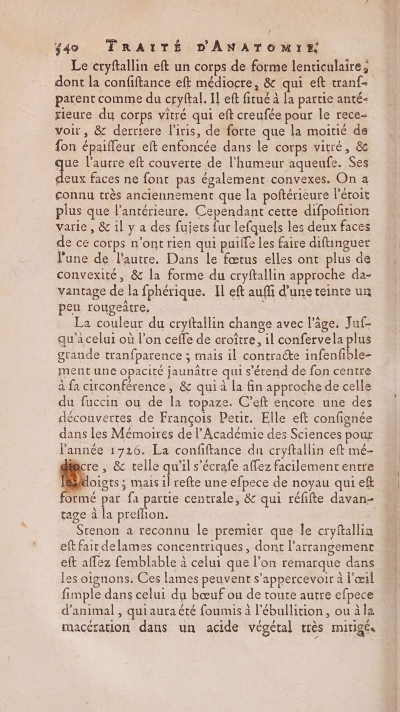 Le cryftallin eft un corps de forme lenticulaire, dont la confiftance eft médiocre, &amp; qui eft tranf- parent comme du cryftal. Il eff fitué à la partie anté- rieure du corps vitré qui eft creufée pour le rece- voir, &amp; derriere l'iris, de forte que la moitié de fon épaiffeur eft enfoncée dans le corps vitré, &amp; que l’autre eft couverte de l'humeur aqueufe. Ses deux faces ne font pas également convexes. On a connu très anciennement que la poftérieure l'éroit plus que l’antérieure. Cependant cette difpoftion varie, &amp; 1l y a des fujets fur lefquels les deux faces de ce cotps n’ont rien qui puiffe les faire diftinguer l’une de l'autre. Dans le fœtus elles ont plus de convexité, &amp; la forme du cryftallin approche da- vantage de la fphérique. Il eft auffi d’une teinte un peu rougeûtre, La couleur du cryftallin change avec l’âge. Juf- qu'a celui où l’on ceffe de croître, il confervela plus grande tranfparence ; mais il contracte infenfible- ment une opacité jaunâtre qui s'étend de fon centre à fa circonférence, &amp; qui à la fin approche de celle du fuccin ou de la topaze. C’eft encore une des découvertes de François Petit. Elle eft confignée dans Les Mémoires de l’Académie des Sciences pour année 1726. La confiftance du cryftallin eft mé- dincre , &amp; telle qu'il s’écrafe affez facilemententre Péloists ; mais il refte une efpece de noyau qui eft formé par fa partie centrale, &amp; qui réfifte davan- tage à la preflion. | Stenon a reconnu le premier que le cryftallin eft fait delames concentriques, dont l’arrangement eft aflez femblable à celui que l’on remarque dans les oignons. Ces lames peuvent s’appercevoir à l'œil fimple dans celui du bœuf ou de toute autre efpece d'animal , quiaura été foumis à l'ébullition, ou àla rmacération dans un acide végétal très mitigé