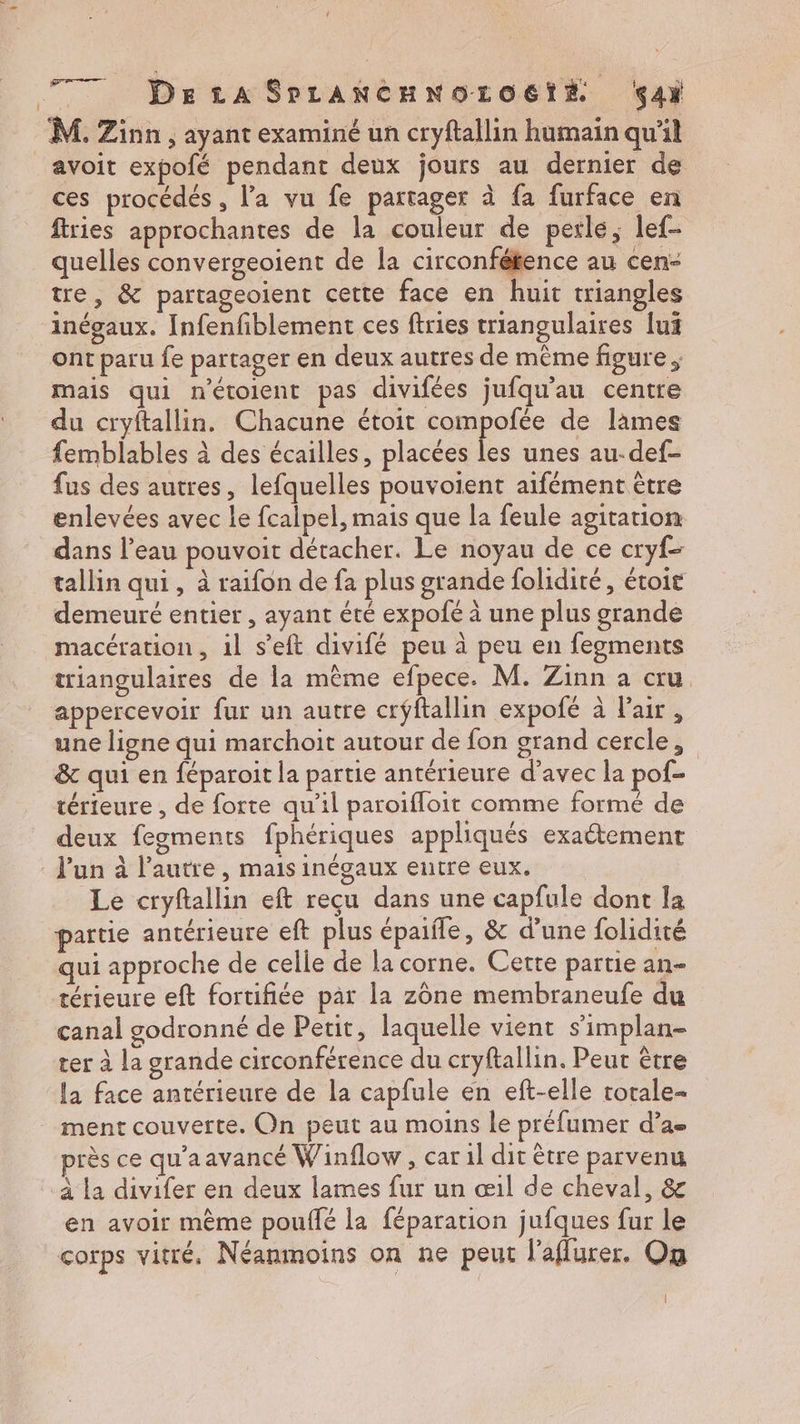 777 Det SPLANCHNOLO6TÉ ç4ï M. Zinn, ayant examiné un cryftallin humain qu'il avoit expofé pendant deux jours au dernier de ces procédés, l’a vu fe partager à fa furface en ftries approchantes de la couleur de perle, lef- quelles convergeoient de la circonfétence au cen- tre, &amp; partageoient cette face en huit triangles inégaux. Infenfiblement ces ftries triangulaires lui ont paru fe partager en deux autres de même figure ; mais qui nétolent pas divifées jufqu'au centre du cryftallin. Chacune étoit compofée de lames femblables à des écailles, placées les unes au-def- fus des autres, lefquelles pouvoient aifément être enlevées avec le fcalpel, mais que la feule agitation dans l’eau pouvoit détacher. Le noyau de ce cryf- tallin qui, à raifon de fa plus grande folidiré, étoit demeuré entier , ayant été expofe à une plus grande macération, il s’eft divifé peu à peu en fegments triangulaires de la même efpece. M. Zinn a cru. appercevoir fur un autre crÿftallin expofé à l'air , une ligne qui marchoit autour de fon grand cercle, &amp; qui en féparoit la partie antérieure d’avec la pof térieure , de forte qu'il paroifloit comme formé de deux fegments fphériques appliqués exaétement l'un à l’autre, mais inégaux eutre eux, Le cryftallin eft reçu dans une capfule dont la partie antérieure eff plus épaifle, &amp; d’une folidité qui approche de celle de la corne. Cette partie an- térieure eft fortifiée par la zône membraneufe du canal godronné de Petit, laquelle vient s’implan- ter à la grande circonférence du cryftallin. Peur être la face antérieure de la capfule en eft-elle rotale- ment couverte. On peut au moins le préfumer d’a- près ce qu'aavancé Winflow, car il dit être parvenu à la divifer en deux lames fur un œil de cheval, &amp; en avoir mème pouffé la féparation jufques fur le corps vitré. Néanmoins on ne peut l'aflurer. On