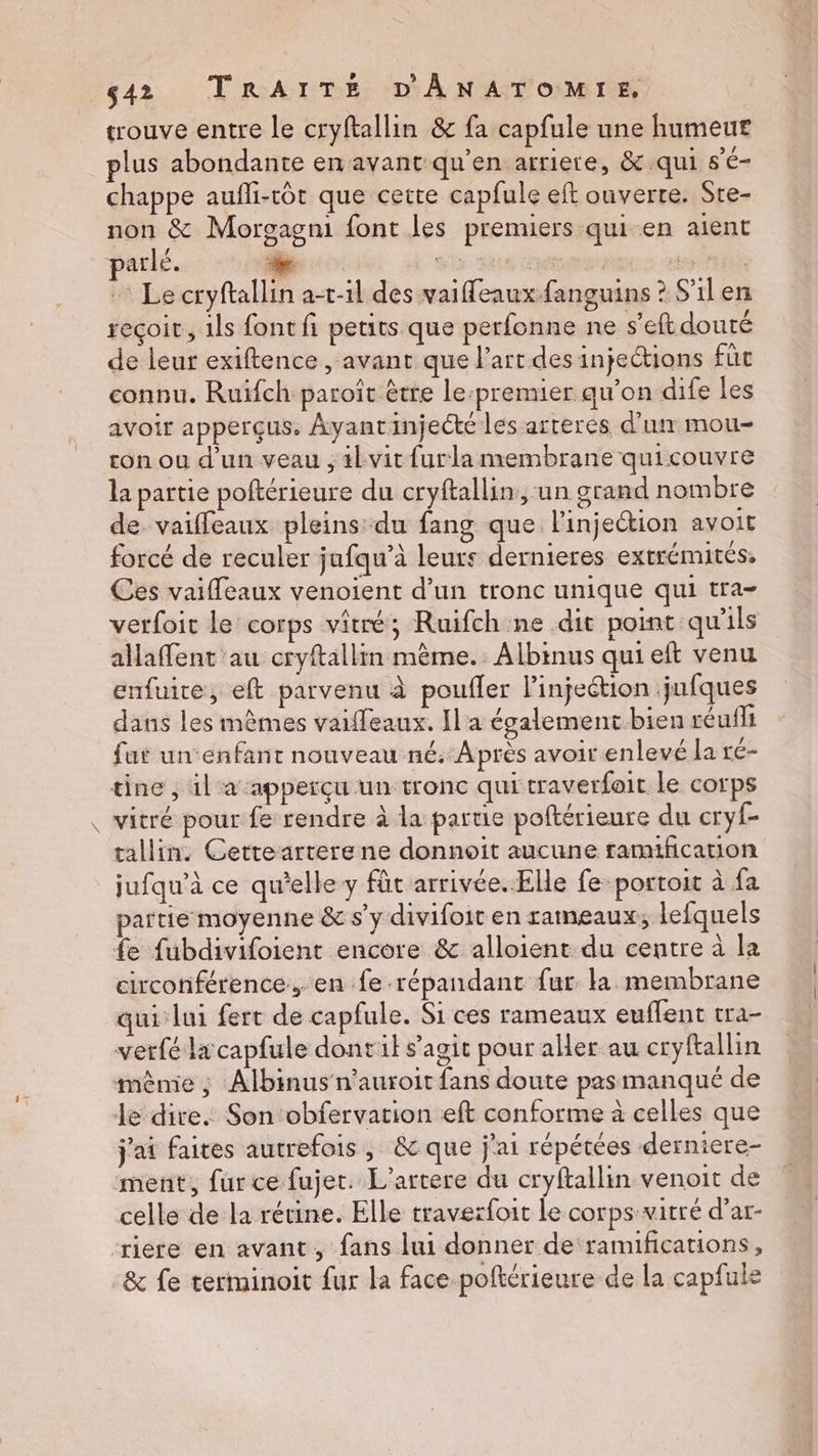 FA trouve entre Le cryftallin & fa capfule une humeur plus abondante en avant qu'en arriere, & qui s'é- chappe aufli-tôt que cette capfule eft ouverte. Ste- non & Morgagni font les premiers qui en aient atlé. “ge stp: Ses mure 268 : Le cryftallin at-il des vaiffeaux fanguins ? S'il en reçoit, 1ls font fi petits que perfonne ne s’eft douté de leur exiftence , avant que l’art des injections füc connu. Ruifch paroît être le:premier qu’on dife les avoir apperçus, Ayantinjecté les arrerés d’un mou- con ou d'un veau , 4kvit furla membrane quicouvre la partie poftérieure du cryftallin, un grand nombre de vaiffleaux pleins du fang que l'injection avOiE forcé de reculer jufqu’à leurs dernieres extrémités Ces vaifleaux venoient d’un tronc unique qui tra- verfoit le corps viré; Ruifch ne dit point qu'ils alaffent'au cryftallin mème. Albinus qui eft venu enfuire, eft parvenu à poufler l’injeétion jufques dans les mêmes vaiffeaux. Il a également bien reuf1i fut un enfant nouveau né. Après avoir enlevé la ré- tine , il a apperçu un tronc qui traverfoit le corps vitré pour fe rendre à la partie poftérieure du cryf- tallin. Cetreartere ne donnoit aucune ramification jufqu’à ce qu'elle y füt arrivée. Elle fe portoit à {a partie moyenne & s’y divifoit en rameaux; lefquels fe fubdivifoient encore & alloient du centre à la circonférence, en fe répandant fur la membrane qui lui fert de capfule. Si ces rameaux euffent tra- vetfé la capfule dontil s’agit pour aller au ccyftallin mènie ; Albinus n’auroit fans doute pasmanqué de le dire. Son obfervation eft conforme à celles que j'ai faites autrefois, & que j'ai répétées derniere- ment, fur ce fujet. L’artere du cryftallin venoit de celle de la rétine. Elle traverfoit Le corps vitré d’ar- & fe terminoit fur la face poftérieure de la capfule