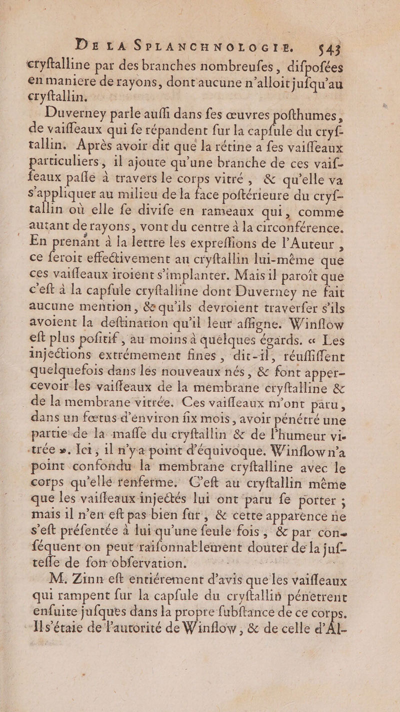 DELA SPLANCHNOLOGIE. $43 cryftalline par des branches nombreufes, difpofées en maniere de rayons, dont aucune n’alloitjufqu’au cryftallin. | Duverney parle auf dans fes œuvres Po de vaiffeaux qui fe répandent fur la capfule du cryf- tallin, Après avoir dit que la rétine à fes vaifleaux particuliers, il ajoute qu’une branche de ces vaif- feaux pafle à travers le corps vitré, &amp; qu'elle va s'appliquer au milieu de la face poftérieure du cryf- tallin où elle fe divife en rameaux qui, comme autant de rayons, vont du centre à la circonférence. En prenant à la lettre les expreffions de l’Auteur , ce feroit effectivement au cryftallin lui-même que ces vaifleaux iroient s'implanter. Mais il paroît que c'eft à la capfule cryftalline dont Duverney ne fait aucune mention, &amp; qu'ils devroient traverfer s'ils avoient la deftination qu'il leur affgne. Winflow eft plus pofitif ; au moins à quélques égards. « Les injections extrémement fines, dit-il, réuffiffent quelquefois dans lès nouveaux nés, &amp; font apper- cevoir les vaiffleaux de la membrane cryftalline &amp; de la membrane vitrée. Ces vaifleaux m'ont paru, dans un fœtus d’énviron fix mois, avoir pénétré une partie de la mafle du cryftallin &amp; de l'humeur vi. trée ». et, 11 n'ya point d'équivoque. W inflow n’a point confondu la membrane cryftalline avec le corps qu'elle renferme. C’eft au cryftallin même que les vaiffeaux injectés lui ont paru fe porter ; mais 1] n’en eft pas bien far, &amp; cette apparence ne s’eft préfentée à lui qu'une feule fois, &amp; par con. féquent on peut raïfonnaklement douter de la juf- tefle de for obfervation. TT M. Zinn eft entiérement d'avis que les vaiffleaux qui rampent fur la capfule du cryftallis pénetrent enfuite jufquts dans la propre fubftance de ce corps. Ils'étaie de autorité de Winflow, &amp; de celle d’AI-