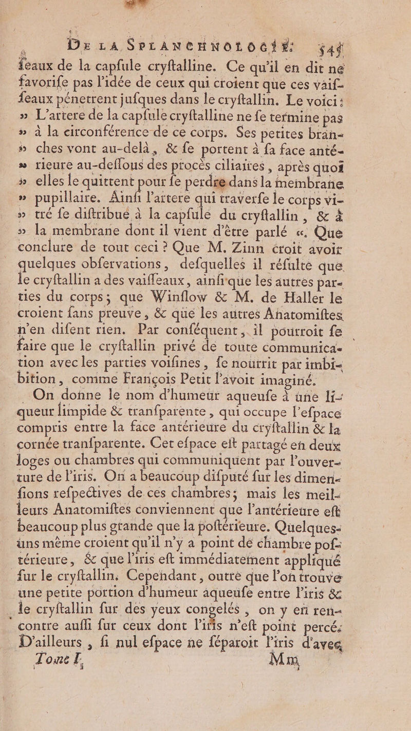 e Dx LA SpLANCHNOLOC#: $4d feaux de la capfule cryftalline. Ce qu'il en dit ne favorife pas l’idée de ceux qui croient que ces vaif- feaux pénetrent jufques dans le cryftallin. Le voici: » L’artere de la capfule cryftalline ne fe termine pas # à la circonférence de ce corps. Ses petites bran- # ches vont au-delà, &amp; fe portent à fa face anté- » rieure au-deflous des procés ciliaites , après quoi » elles le quittent pour {e perdredans la membrane » pupillaire. Ainfi lartere Es traverfe le corps vi- » tré fe diftribué à la capfule du cryflallin, &amp; À » la membrane dont il vient d’être parlé «. Que conclure de tout ceci ? Que M. Zinn croit avoir quelques obfervations, defquelles il réfulre que le cryftallin a des vaiffeaux, ainfrque les autres par ties du corps; que Winflow &amp; M. de Haller le croient fans preuve, &amp; que les autres Anatomiftes n'en difent rien. Par conféquent ; il pourroit fe faire que le cryftallin privé de toute communica- tion avec les parties voifines, fe nourrit par imbi- bition, comme François Petit l’avoit imaginé. On donne le nom d’humeuür aqueufe à üne li- queur limpide &amp; tranfparente , qui occupe l’efpace compris entre la face antérieure du cryftallin &amp; ta cornée tranfparente. Cet efpace elt partagé en deux loges ou chambres qui communiquent par l’ouver- ture de Piris. On a beaucoup difputé fur les dimen- fions refpectives de ces chambres; mais les meil- leurs Anatomiftes conviennent que l’antérieure eft beaucoup plus grande que la poitérieure. Quelques- üns même croient qu'il n’y a point de chambre pof- térieure, &amp; que l'iris eft immédiatement appliqué fur le cryftallin, Cepehdant, outre que l’on trouve une petite portion d'humeur aqueufé entre l'iris &amp; . le cryftallin fur des yeux congelés , on y eñ ren ” contre auffi fur ceux dont l’iñis n’eft point percé: D'ailleurs , fi nul efpace ne féparoit Piris d'aves T oué 12 Mm N]