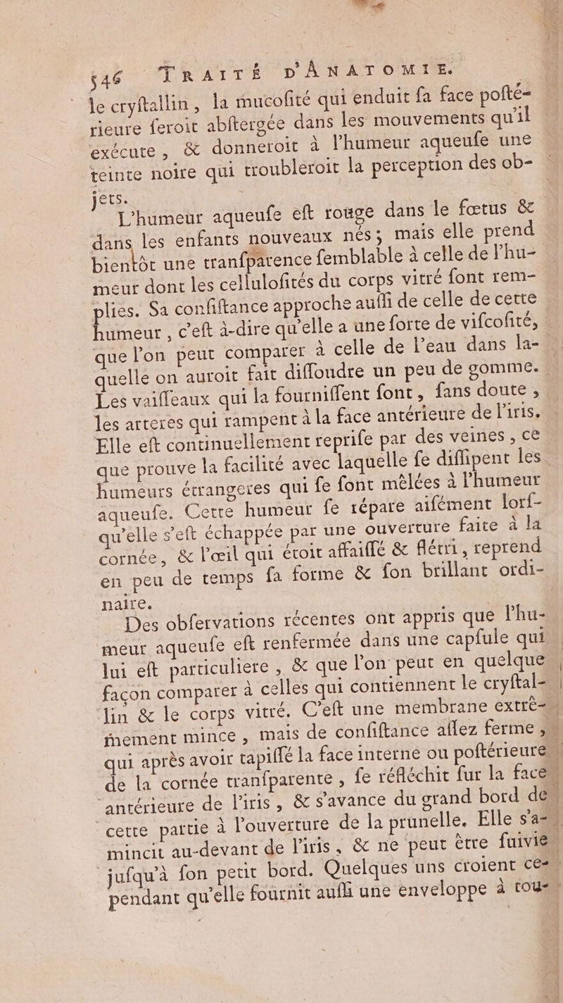 bé. 546 _TRAITÉ DÂANATOMIE. Je cryftallin, a mucofté qui enduit fa face pofté- rieure feroit abftergée dans les mouvements qu’il exécute, &amp; donneroit à l'humeur aqueufe une teinte noire qui troubleroit la perception des ob- jets. L'humeur aqueufe eft rouge dans le fœtus &amp; dans les enfants nouveaux nés; mais elle prend bientôt une tranfparence femblable à celle de Fhu- meur dont les cellulofités du corps vitré font rem- plies. Sa confiftance approche auf de celle de cette humeur , c'eft à-dire qu'elle a une forte de vifcofité, que l'on peut comparer À celle de l’eau dans la- Les vaiffeaux qui la fourniffent font, fans doute, les arteres qui rampent A la face antérieure de liris. Elle eft continuellement reprife par des veines , ce humeurs étrangeres qui fe font mèêlées à l'humeur aqueufe. Cette humeur fe répare aifément lorf- Welle s’eft échappée par une ouverture faite à la cornée, &amp; l'œil qui étoit affuilté &amp; férri, reprend en peu de temps fa forme &amp; fon brillant ordi- naire. Des obfervations récentes ont appris que lhu- meurt aqueufe eft renfermée dans une capfule qui lui eft particuliere , &amp; que l'on peut en quelque facon comparer à celles qui contiennent le cryftal= SE