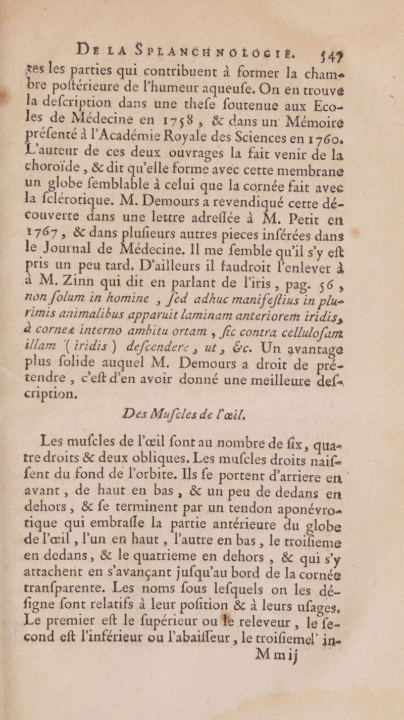 DrtaSpianGHnotocrs 345 tes les parties qui contribuent à former la chame bre poltérieure de l'humeur aqueufe. On en trouvé la defcription dans une thefe foutenue aux Eco- les de Médecine en 1758 , &amp; dans un Mémoire préfenté à l’Académie Royale des Sciences en 1 760: L'auteur de ces deux ouvrages la fait venir de la choroïde , &amp; dir qu'elle forme avec certe membrane un globe femblable à celui que la cornée fait avec la fclérotique. M. Demours a revendiqué cette dé- couverte dans une lettre adreflée à M. Petit et 1767, &amp; dans plufeurs autres pieces inférées dans le Journal de Médecine. 11 me femble qu'il s’y eft pris un peu tard, D'ailleurs il faudroit l'enlever à à M. Zinn qui dit en parlant de l'iris, pag. 56, non folum in homine ; [ed adhuc manifeftius in plu» rimis animalibus apparuit laminam anteriorem iridis, à cornez interno ambitu ortam , fic contra céllulofar éllam (iridis) defcendere , ut, &amp;c. Un avantage plus folide auquel M. Demours à droit de pré- tendre , c'eft d’en avoir donné une meilleure def cription, Des Mufcles de l'œil, Les mufcles de l'œil font au nombre de fix, qua= tre droits &amp; deux obliques, Les mufcles droits naife fent du fond de l'orbite. Ils fe portent d’arriere en : avant , de haut en bas, &amp; un peu de dedans en dehors , &amp; fe terminent par un tendon APONÉVrO= tique qui embrafle la partie antérieure du globe de l'œil , l’un en haut , l’autre en bas, le troifieme en dedans, &amp; le quatrieme en dehors , &amp; qui s’y attachent en s'avançant jufqu’au bord de la cornée tranfparente. Les noms fous lefquels on les dé. figne font relatifs à leur pofition &amp; à leurs ufages, Le premier eft le fupérieur ou fe releveur , le fe- mi)