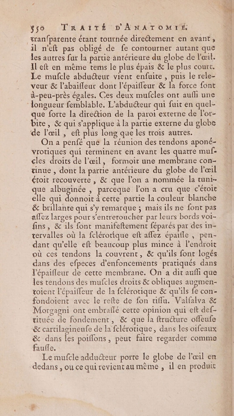 tranfpatente étant tournée direétement en avant, il n’eft pas obligé de fe contourner autant que les autres fur la partie antérieure du globe de l'œil. left en même tems le plus épais &amp; le plus court. Le mufcle abduéteur vient enfuite , puis le rele- veur &amp; l’abaifleur dont lépaiffeur &amp; la force font à-peu-près égales. Ces deux mufcles ont aufli une longueur femblable, L’abduéteur qui fuit en quel- que forte la direction de la paroi externe de lor- bite, &amp; qui s'applique à la partie externe du globe de l'œil , eft plus long que les trois autres. On a penfé que la réunion des tendons aponé- vrotiques qui rerminent en avant les quatre muf- cles droits de l'œil, formoit une membrane con- tinue , dont la partie antérieure du globe de l'œil étoit recouverte , &amp; que l’on a nommée la tunt- que albuginée , parceque l’on a cru que c'étoit elle qui donnoit à cette partie la couleur blanche &amp; brillante qui s’y remarque ; mais ils ne font pas affez larges pour s’entreroucher par leurs bords voi- fins, &amp; ils font manifeftement féparés par des in- tervalles où la fclérotique eft affez épaifle , pen- dant qu’elle eft beaucoup plus mince à l'endroit où ces tendons la couvrent, &amp; qu'ils font logés dans des efpeces d’enfoncements pratiqués dans l’épaifleur de cette membrane. On a dit auffi que les tendons des mufcles droits &amp; obliques augmen- toient l’épaiffeur de la fclérorique &amp; qu'ils fe con- fondoient avec le refte de fon tiffu. Valfalva &amp; Morsagni ont embraflé cette opinion qui eft def- tituée de fondement, &amp; que la ftructure offeufe “&amp; cartilagineufe de la fclérotique, dans les oifeaux &amp; dans les poiflons , peut faire regarder comme faufle. | | dedans , ou ce qui revientau même , il en produit