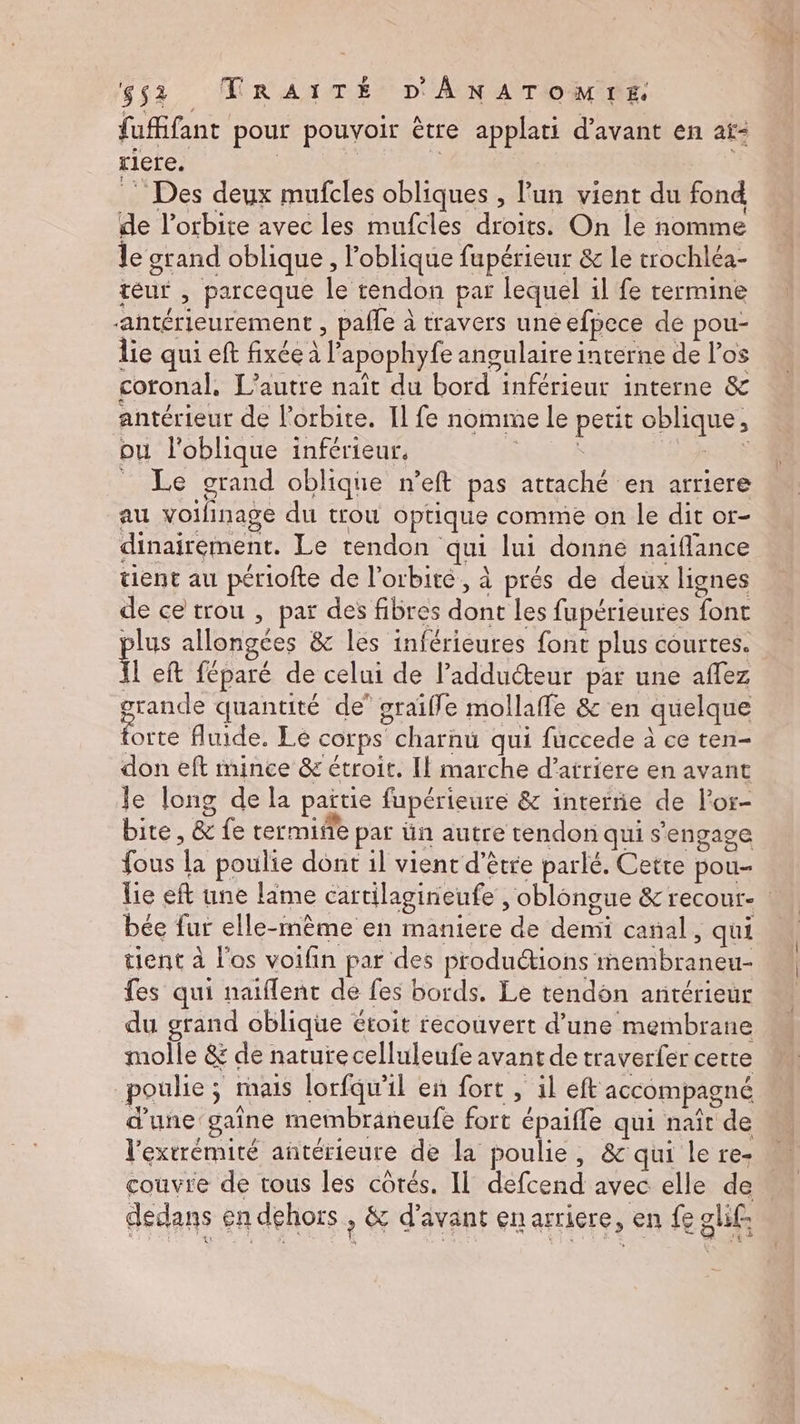 fufifant pour pouvoir être applati d'avant en at: riere. | | | Des deux mufcles obliques , lun vient du fond de l'orbite avec les mufcles droits. On le nomme le grand oblique , l’oblique fupérieur & le trochléa- téur , parceque le tendon par lequel il fe termine “antérieurement , pafle à travers une efpece de pou- lie qui eft fixée à l’apophyfe angulaire interne de l'os coronal., L'autre naît du bord inférieur interne & antérieur de l'orbite. Il fe nomme le petit oblique, ou l'oblique inférieur. a k LS _ Le grand oblique n’eft pas attaché en arriere au voilinage du trou optique comme on le dit or- dinairement. Le tendon qui lui donne naïflance tient au périofte de l'orbite, à prés de deux lignes de ce trou , par des fibres dont les fupérieures font plus allongées & les inférieures font plus courtes. fl eft féparé de celui de l’adducteur par une aflez grande quantité de’ graiffle mollaffe & en quelque forte fluide. Le corps charnu qui fuccede à ee ten- don eft mince & étroit. Il marche d’atriere en avant Je long de la païtie fupérieure & interne de l’or- bite, & fe rermifle par ün autre tendon qui s'engage fous la poulie dont 1l vient d’être parlé. Cette pou- bée fur elle-même en maniere de demi canal, qui tient à l'os voifin par des produions membraneu- fes qui naïflent de fes bords. Le tendon antérieur du grand oblique étoit recouvert d’une membrane molle & de nature celluleufe avant de traverfer certe poulie ; mais lorfqu'il en fort , il eft accompagné d'une gaîne metmbräneufe fort épaifle qui naît de l'extrémité antérieure de la poulie, & qui le re- couvre de tous les côtés. Il defcend avec elle de dedans en dehors, & d'avant en arriere, en fe glif