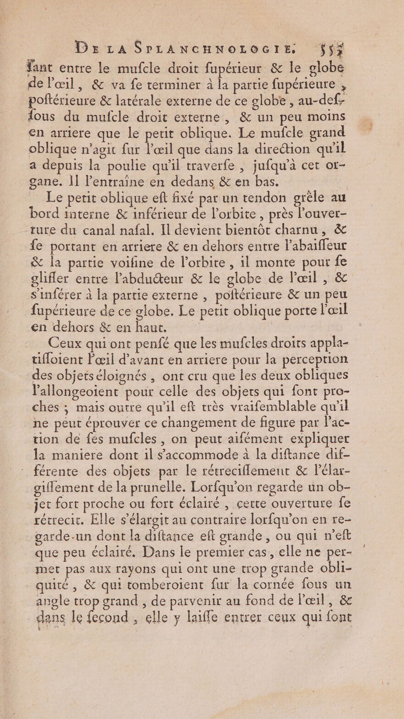 Dz La SrLAnwcuworocre $5i fant entre le mufcle droit fupérieur &amp; le globe de l'œil, &amp; va fe rerminer à la partie fupérieure , poftérieure &amp; latérale externe de ce globe , au-def- fous du mufcle droit externe, &amp; un peu moins en arriere que le petit oblique. Le mufcle grand oblique n’agit fur l'œil que dans la direction qu'il a depuis la poulie qu'il traverfe , jufqu’a cet ot- gane. 11 l’entraine en dedans &amp; en bas. | Le petit oblique ef fixé par un tendon grêle au bord interne &amp; inférieur de lorbite , près l’ouver- ture du canal nafal. Il devient bientôt charnu, à&amp; {e portant en arriere &amp; en dehors entre l’abaïffeut &amp; la partie voifine de l'orbite , il monte pour fe glifler entre l’abducteur &amp; le globe de Pœil , &amp; s’inférer à la partie externe , poltérieure &amp; un peu fupérieure de ce globe. Le petit oblique porte l'œil en dehors &amp; enhaut. | . Ceux qui ont penfé que les mufcles droits appla- tifloient Pœil d'avant en arriere pour la perception des objetséloignés , ont cru que les deux obliques lallongeoient pour celle des objets qui font pro- ches ; mais ourre qu'il eft très vraifemblable qu’il ne peut éprouver ce changement de figure par l'ac- tion de fes mufcles, on peut aifément expliquer la maniere dont il s'accommode à la diftance dif- férente des objets par le rétreciflement &amp; Pélar- giflement de la prunelle. Lorfqu'on regarde un ob- jet fort proche ou fort éclairé , cette ouverture fe rétrecit. Elle s’élargit au contraire lorfqu'on en re- garde-un dont la diftance eft grande , ou qui n’eft que peu éclairé. Dans le premier cas, elle ne per- met pas aux rayons qui ont une trop grande obli- quité , &amp; qui tomberoient fur la cornée fous un angle trop grand , de parvenir au fond de l'œil, &amp; dans le fecond , elle y laifle entrer ceux qui font