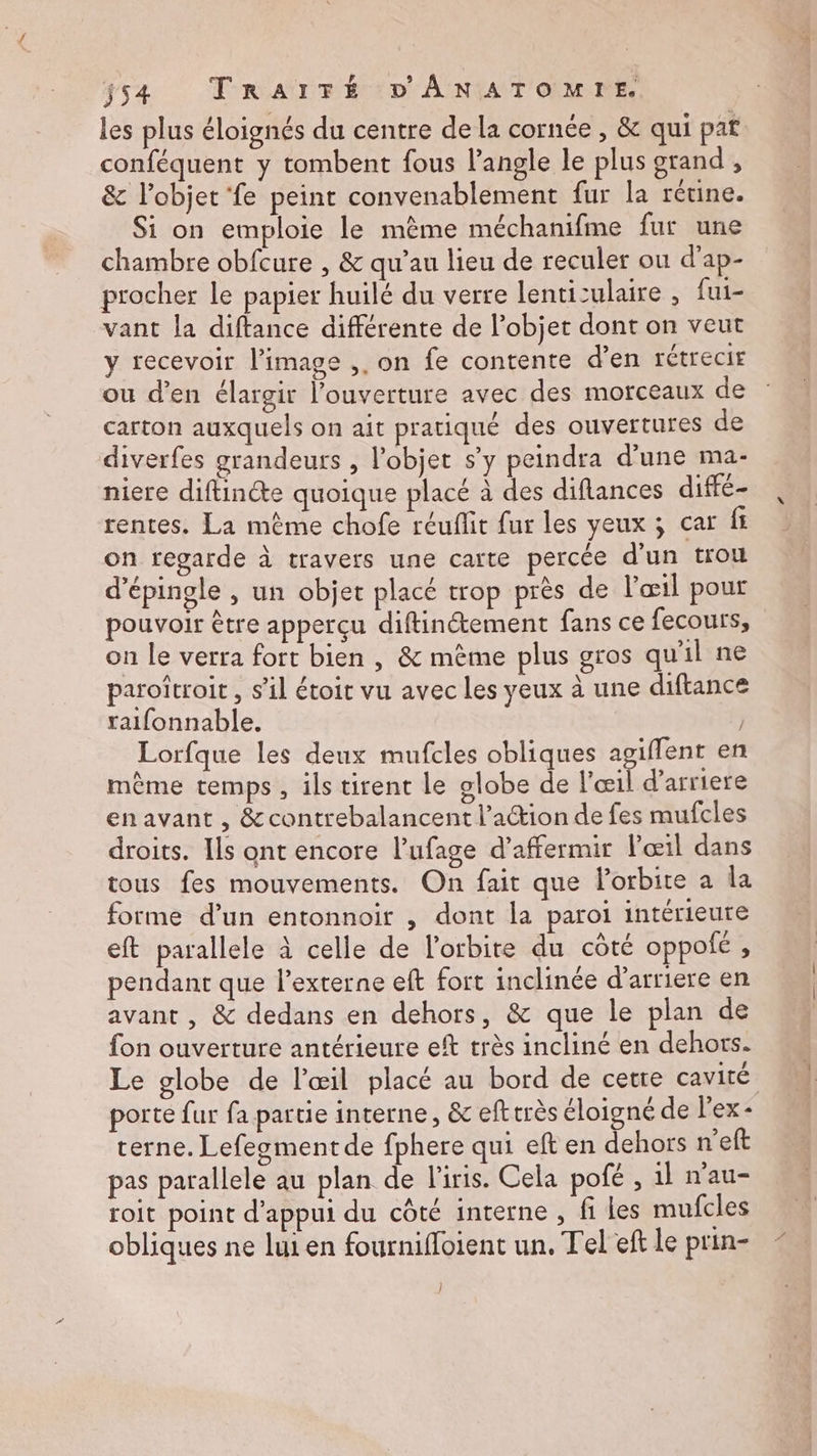 les plus éloignés du centre de la cornée , &amp; qui pat conféquent y tombent fous l'angle le plus grand , &amp; l’objet ‘fe peint convenablement fur la rétine. Si on emploie le même méchanifme fur une chambre obfcure , &amp; qu’au lieu de reculer ou d’ap- procher le papier huilé du verre lenticulaire , fui- vant la diftance différente de l’objet dont on veut y recevoir l’image ,. on fe contente d’en rétrecir ou d'en élargir l'ouverture avec des morceaux de carton auxquels on ait pratiqué des ouvertures de diverfes grandeurs , l’objet s’y peindra d’une ma- niere diftincte quoique placé à des diflances diffé rentes. La même chofe réuflit fur les yeux ; car fi on regarde à travers une carte percée d'un trou d’épingle , un objet placé trop près de l'œil pour pouvoir être apperçu diftinétement fans ce fecours, on le verra fort bien , &amp; mème plus gros qu'il ne paroîtroit , s’il étoir vu avec les yeux à une diftance raifonnable. Lorfque les deux mufcles obliques agiffent en même temps , ils tirent le globe de l'œil d’arriere enavant , &amp;contrebalancent l’action de fes mufcles droits. Ils ont encore l’ufage d’affermir œil dans tous fes mouvements. On fait que Porbite a la forme d’un entonnoir , dont la paroi intérieure eft parallele à celle de l'orbite du côté oppofé , pendant que l’externe eft fort inclinée d'arriere en avant , &amp; dedans en dehors, &amp; que le plan de fon ouverture antérieure ef très incliné en dehors. Le globe de l'œil placé au bord de cetre cavité porte {ur fa partie interne, &amp; eft très éloigné de l'ex - terne. Lefegment de fphere qui eft en dehors n’eft pas parallele au plan de l'iris. Cela pofé , 1l n'au- roit point d'appui du côté interne , fi Les mufcles obliques ne lui en fournifloient un. Tel eft le prin- }
