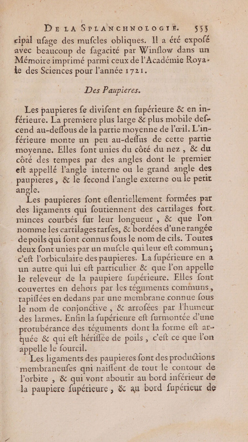 cipal ufage des mufcles obliques. Il a été expofé avec beaucoup de fagacité par Winflow dans un Mémoire imprimé parmi ceux de l’Académie Roya- le des Sciences pour l’année 1721. : Des Paupieres. Les paupieres fe divifent en fupérieure & en in- férieure. La premiere plus large & plus mobile def- cend DT de la partie moyenne de œil. L’in- férieure monte un peu au-deffus de cette partie moyenne. Elles font unies du côté du nez, & du côté des tempes par des angles dont le premier eft appellé l'angle interne ou le grand angle des . paupieres , & le fecond l'angle externe ou le petit angle. | Les paupieres font eflenticllement formées par des ligaments qui foutiennent des cartilages fort minces courbés fur leur longueur , & que lon nomme les cartilagestarfes, & bordées d’une rangée depoils qui font connus fous le nom de cils. Toutes deux font unies par un mufcle qui leur eft commun; c’eft l’orbiculaire des paupieres. La fupérieure en a un autre qui lui eft particulier & que l'on appelle le releveur de la paupiere fupérieure. Elles font couvertes en dehors par les téguments communs, tapifiées en dedans par une membrane connue fous le nom de conjonctive , & arrofées par l'humeur des larmes. Enfin la fupérieure eft furmontée d’une rotubérance des téguinents dont la forme eft ar- quée & qui eft hérifce de poils , c’eit ce que lon appelle le fourcil, Les ligaments des paupieres font des productions membraneufes qni naiflent de tout le contour de. l'orbite | & qui vont aboutir au bord inférieur de la paupiere fupérieure , & au bord fupérieur de