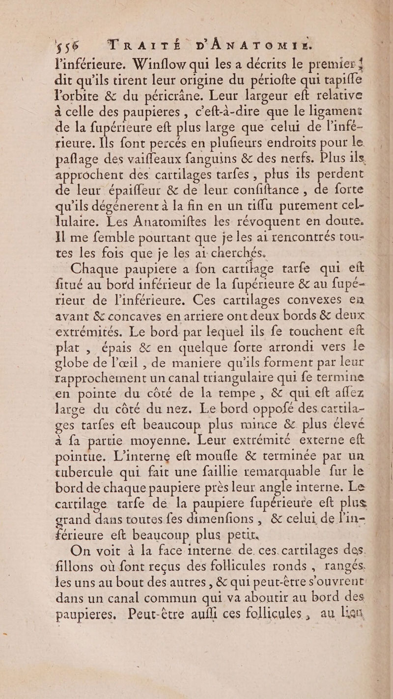 l'inférieure. Winflow qui les a décrits le premier { dit qu’ils tirent leur origine du périofte qui tapifle l'orbite &amp; du péricrâne. Leur largeur eft relative à celle des paupieres, c’eft-à-dire que le ligament de la fupérieure eft plus large que celui de l'infe- rieure. Ils font percés en plufñeurs endroits pour le pañlage des vaifleaux fanguins &amp; des nerfs. Plus ils. approchent des cartilages tarfes, plus ils perdent de leur épaifleur &amp; de leur confiftance , de forte qu'ils dégénerent à la fin en un tiflu purement cel- lulaire. Les Anatomiftes les révoquent en doute. Il me femble pourtant que je les ai rencontrés tou- tes les fois que je les ai: cherchés. _ Chaque paupiere a fon cartilage tarfe qui eft fitué au bord inférieur de la fupérieure &amp; au fupé- rieur de l’inférieure. Ces cartilages convexes en avant &amp; concaves en arriere ont deux bords &amp; deux extrémités. Le bord par lequel ils fe touchent eft plat , épais &amp; en quelque forte arrondi vers le globe de l'œil , de maniere qu'ils forment par leur rapprochement un canal triangulaire qui fe termine en pointe du côté de la rempe, &amp; qui eft affez large du côté du nez. Le bord oppofé des cartila- ges tarfes eft beaucoup plus mince &amp; plus élevé à fa partie moyenne. Leur extrémité externe eft ointue. L’interne eft moufle &amp; terminée par un tubercule qui fait une faillie remarquable fur Le bord de chaque paupiere près leur angle interne. Le cartilage tarfe de la paupiere fupérieure eft plus grand dans toutes fes dimenfions , &amp; celui de l’in- érieure eft beaucoup plus petit. | On voit à la face interne de ces cartilages des. fillons où font reçus des follicules ronds , rangés. les uns au bout des autres, &amp; qui peut-être s'ouvrent dans un canal commun qui va aboutir au bord des paupieres, Peut-être aufli ces follicules, au Lan