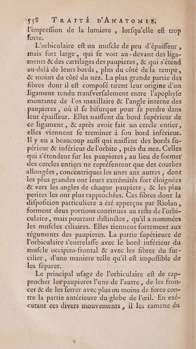 l'impreflion de la lumiere , lorfqu’elle eft trop forte. | Me: L’orbiculaire eft un mufcle de peu d’épaiffeur , mais fort large, qui fe voit au- devant des liga- ments &amp; des cartilages des paupieres, &amp; qui s'étend au-delà de leurs bords , plus du côté dela tempe, &amp; moins du côté du nez. La plus grande partie des fibres dont il eft compofé tirent leur origine d’un ligament tendu tranfverfalement entre l’apophyfe montante de l'os maxillaire &amp; l'angle interne des june , où 1l fe bifurque pour fe perdre dans eur épaiffeur. Elles naïffent du bord fupérieur de ce ligament , &amp; après avoir fait un cercle entier, elles viennent fe terminer à fon bord inférieur. Il y en à beaucoup aufli qui naïffent des bords fu- périeur &amp; inférieur de l'orbite , près du nez. Celles qui s’érendent fur les paupieres ; au lieu de former des cercles entiers ne repréfentent que des courbes alongées , concentriques les unes aux autres, dont les plus grandes ont leurs extrémités fort éloignées &amp; vers les angles de chaque paupiere, &amp; les plus petites les ont plus rapprochées. Ces fibres dont la difpofition particuliere a été appercue par Riolan, forment deux portions continues au refte de l’orbi- - culaire, mais pourtant diftinétes, qu’il a nommées les mufcles ciliaires. Elles tiennent fortement aux téguments des paupieres. La partie fupérieure de lorbiculaire s’entrelaffe avec le bord inférieur du mufcle occipito-frontal &amp; avec les fibres du fur- cilier , d'une maniere telle qu'il eft impoñfible de les féparer. Le principal ufage de l’orbiculaire eft de rap- procher lestpaupieres l’une de l’autre , de les fron- cer &amp; de les ferrer avec plus ou moins de force con- tre la partie antérieure du globe de l'œil. En exc- cutant ces divers mouvements , 1l les ramene du