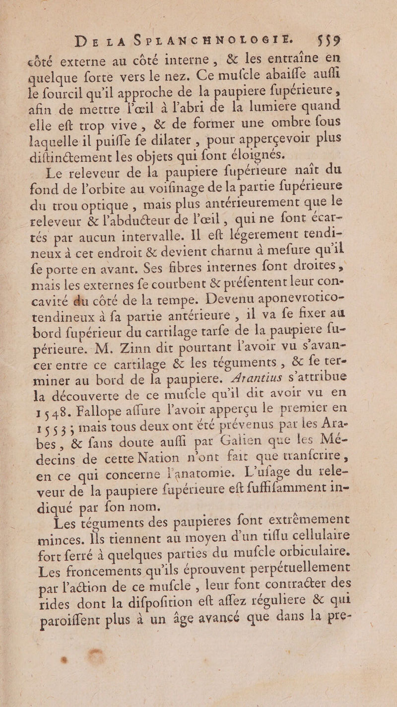chté externe au côté interne, &amp; les entraine en quelque forte vers le nez. Ce mufcle abaifle aufli le fourcil qu'il approche de la paupiere fupérieure , afin de mettre l'œil à l'abri de la lumiere quand elle eft trop vive, &amp; de former une ombre fous laquelle il puiffe fe dilater , pour apperçevoir plus diftincement les objets qui font éloignés. Le releveur de la paupiere fupérieure naît du fond de l'orbite au voifinage de la partie fupérieure du trou optique , mais plus antérieurement que le releveur &amp; l’'abdnéteur de l'œil, qui ne font écar- tés par aucun intervalle. IL eft légerement tendi- neux à cet endroit &amp; devient charnu à mefure qu'il fe porte en avant. Ses fibres internes font droites , mais les externes fe courbent &amp; préfentent leur con- cavité du coté de la rempe. Devenu aponevrotico- tendineux à fa partie antérieure , il va fe fixer au bord fupérieur du cartilage tarfe de la paupiere fu- périeure. M. Zinn dit pourtant lavoir vu s’avan- cer entre ce cartilage &amp; les téguments , ëc fe ter- miner au bord de la paupiere. Arantius s’attribue la découverte de ce mufcle qu'il dit avoir vu en 1 548. Fallope affure l'avoir apperçu le premier en 1653 ; mais tous deux ont Été prévenus par les Ara- bes, &amp; fans doute aufli par Galien que les Mé- decins de cette Nation n’ont fait que tranfcrire, en ce qui concerne l'anatomie. L’ufage du rele- veur de la paupiere fupérieure eft fufhifamment in= diqué par fon nom. Les tésuments des paupieres font extrèmement minces. ls tiennent au moyen d’un tiflu cellulaire fort ferré à quelques parties du mufcle orbiculare. Les froncements qu'ils éprouvent perpétuellement ar l'action de ce mufcle , leur font contracter des rides dont la difpoficion eft affez réguliere &amp; qui paroiffent plus à un âge avancé que dans la pre- L]