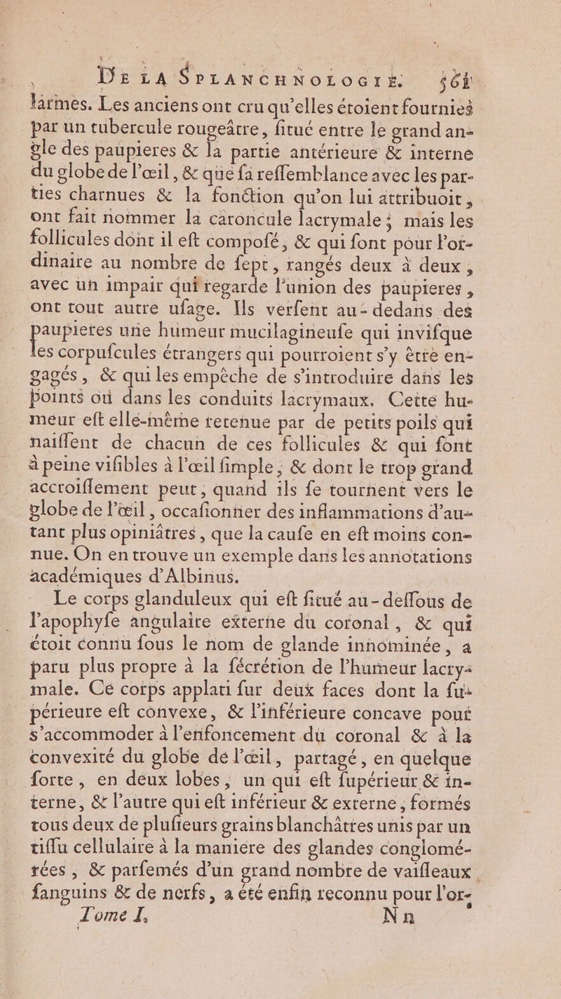 firmes. Les anciens ont cru qu'elles étoient fournies par un tubercule rougeârre, fituc entre le grand an- ÿle des paupieres & la partié antérieure & interne du globe de l'œil, & que fa reffemblance avec les par- ties charnues & la fonction qu’on lui attribuoit , ont fait nommer la caroncule lacrymale : mais les follicules dont il eft compolé, & qui font pour lor- dinaire au nombre de fept , rangés deux à deux, avec uh impair qui regarde l'union des paupieres , Ont tout autre ufage. Ils verfent au- dedans des pure une humeur mucilagineufe qui invifque es corpufcules étrangers qui pourroient s’y ètre en- gagés, & qui les empèche de s’introduire dans les Points oti dans les conduits licrymaux. Cette hu- meur eft ellé-mème rerenue par de petits poils qui naiflent de chacun de ces follicules & qui font à peine vifibles à l'œil fimple, & dont le trop grand accroifflement peut, quand ils fe tournent vers le globe de l'œil , occafionner des inflammarions d’au- tant plus opiniatres , que la caufe en eft moins con- nue. On en trouve un exemple dans les annotations académiques d’Albinus. | Le corps glanduleux qui eft fitué au - deffous de l’apophyfe angulaire externe du coronal, & qui éroit connu fous le nom de glande innominée, à paru plus propre à la fécrérion de l’humeur lacry2 male. Ce corps applati fur deux faces dont la fu: périeure eft convexe, & l’inférieure concave poui s’accommoder à l’enfoncement du coronal & à la convexité du globe dé l'œil, partagé, en quelque forte, en deux lobes, un qui eft fupérieur & in- terne, & l’autre qui eft inférieur & externe ; formés tous deux de plufieurs grains blanchâtres unis par un tiflu cellulaire à la maniere des glandes conglomé- rées , & parfemés d’un grand nombre de vaifleaux. fanguins & de nerfs, a été enfin reconnu pour l'or- Tome I, Nn