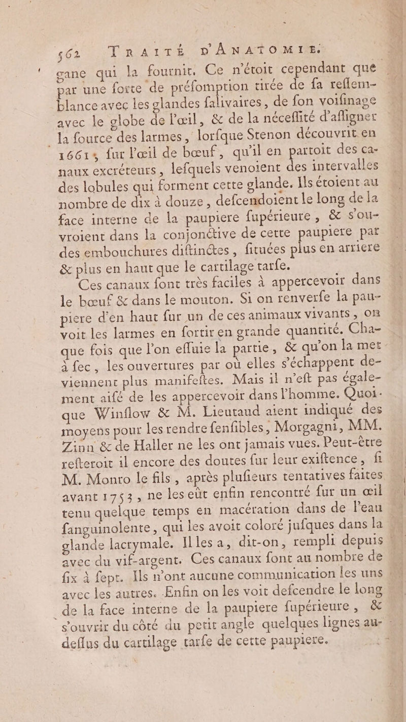 os par une forte de préfomption urée de fa reflermn- blance avec les glandes falivaires, de fon voifinage avec le globe de l'œil, &amp; de la néceflité d’afligner _ Ja fource des larmes , lorfque Stenon découvrit en 1661% fur l'œil de bœuf, qu'il en partoit des ca- naux excréteurs, lefquels venotent des intervalles des lobules qui forment cette glande. Ils étoient au nombre de dix à douze, defcendoient le long de la face interne de la paupiere fupérieure, &amp; sou vroient dans la conjonétive de cette paupiere par des embouchures diftinétes, fituces plus en arriere &amp; plus en haut que le cartilage tarfe. Ces canaux font très faciles à appercevoir dans le bœuf &amp; dans le mouton. Si on renverfe la pau- piere d'en haut fur un de ces animaux vivants, Om voit les larmes en fortir en grande quantité. Cha- à fec, les ouvertures par où elles s’échappent de- viennent plus manifeftes. Mais 1l n’eft pas égale- ment aifé de les appercevoir dans l’homme. Quoi: que Winflow &amp; M. Lieutaud aient indiqué des moyens pour les rendre fenfbles, Morgagni, MM. w 7inn &amp; de Haller ne les ont jamais vues. Peut-être M. Monro le fils, après plufeurs tentatives faites avant 1753, ne les eüt enfin rencontré fur un œil tenu quelque temps en macération dans de leau avec du vif-argent. Ces canaux font au nombre de _de la face interne de la paupiere fupérieure , &amp; deflus du cartilage rarfe de cette paupiere. ÉRT EMRTE TS