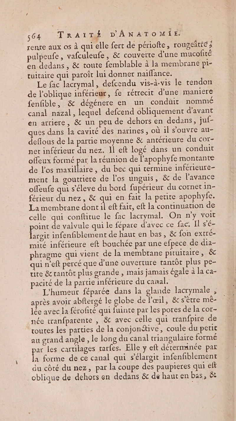 / 564 TRrAITÉ D'ÂNATOMIE. rente aux os à qui elle fert de périofte, rougeaties pulpeufe , vafculeufe, & couverte d’une mucofité en dedans , & toute femblable à la membrane pi- tuitaire qui paroît lui donner naifflance. Le fac lacrymal, defcendu vis-à-vis le tendon de loblique inférieur, fe rétrecit d’une maniere fenfible, & dégénere en un condüit nommé canal nazal, lequel defcend obliquement d'avant en arriere, & un peu de dehors en dedans, juf- ques dans la cavité des narines, où il s'ouvre au- deflous de la partie moyenne & antérieure du cot- net inférieur du nez. Îl eft logé dans un conduit offeux formé par la réunion de l’apophyfe montante de l'os maxillaire, du bec qui termine inférieure- ment la gouttiere de l'os unguis, & de l'avance offeufe qui s’éleve du bord fupérieur du cornet in- férieut du nez, & qui en fait la petite apophyfe. La membrane dont il eft fait, eft la continuation de celle qui conftitue le fac lacrymal. On n'y voit point de valvule qui le fépare d'avec ce fac. Il s'é- largit infenfiblement de haut en bas, & fon extré- mité inférieure eft bouchée par une efpece de dia- phragme qui vient de la membrane pituitaire, & quineft percé que d’une ouverture tantôt plus pe- ute & tantôt plus grande, mais jamais égale à la ca- pacité de la partie inférieure du canal. | L'humeur féparée dans la glande lacrymale , après avoir abflergé le globe de l'œil, & s'être mèê- lée avec la férofité qui fuinte par les pores de la cor- née tranfparente , &c avec celle qui cranfpire de toutes les parties de la conjonétive, coule du petit au grand angle , le long du canal triangulaire formé par les cartilages rarfes. Elle y eft détermmanée pat la forme de ce canal qui s’élargit infenfiblement du côté du nez, par la coupe des paupieres qui ef oblique de dehors en dedans & de haut en bas, &