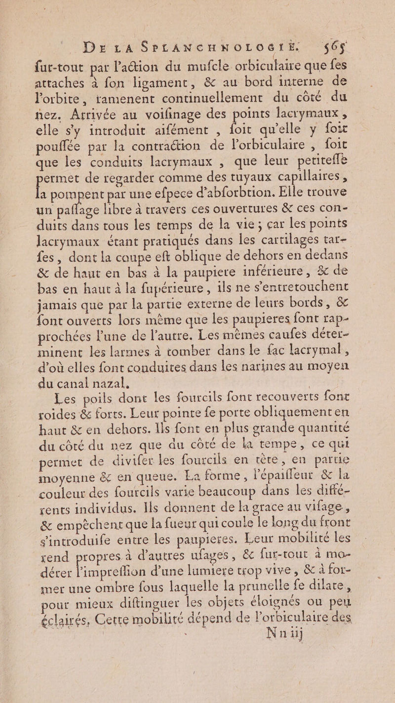 fur-tout par lation du mufcle orbiculaire que fes attaches à fon ligament, &amp; au bord interne de l'orbite, ramenent continuellement du côté du nez. Arrivée au voilinage des points lacrymaux , elle s'y introduit aifément , Es qu’elle y foit pouffée par la contraétion de l’orbiculaire , foit que les conduits lacrymaux , que leur petitefle Po de regarder comme des tuyaux capillaires, a pompent par une efpece d’abforbtion. Elle trouve un pafñlage libre à travers ces ouvertures &amp; ces con- duits dans tous les temps de la vie; çar les points Jacrymaux étant pratiqués dans les cartilages tar- fes, dont la coupe eft oblique de dehors en dedans &amp; de haut en bas à la paupiere inférieure, % de bas en haut à la fupérieure, ils ne s’entretouchent jamais que par la partie externe de leurs bords, &amp; font ouverts lors mème que les paupieres font rap- prochées l'une de l’autre. Les mêmes caufes dérer- minenc les larmes à tomber dans le fac lacrymal, d’où elles font conduites dans les narines au moyen du canal nazal, | Les poils dont les fourcils font recouverts font roides &amp; forts. Leur pointe fe porte obliquementen haut &amp; en dehors. Ils font en plus grande quantité du côté du nez que du côté de la tempe, ce qui permet de divifer les fourcils en tète, en parue moyenne &amp; en queue. La forme, l’épaifleur &amp; la couleur des fourcils varie beaucoup dans les diffé rents individus. Ils donnent de la grace au vifage,, &amp; empèchent que la fueur qui coule le long du front s'introduife entre les paupieres. Leur mobilité les rend propres à d’autres ufages, &amp;c fur-tout à mo- dérer l’impreflion d’une lumiere trop vive, &amp; à for- mer une ombre fous laquelle la prunelle fe dilare, pour mieux diftinguer les objets éloignés ou peux éclairés, Cette mobilité dépend de l'orbiculaire des | 4 4 Nail