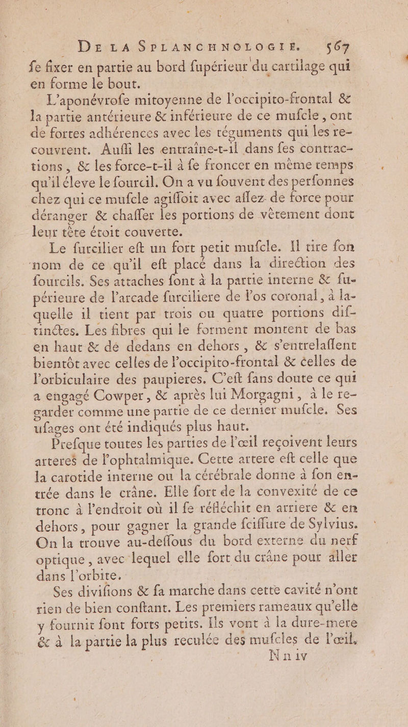 { . DELA SPLANCHNOLOGIE $67 fe fixer en partie au bord fupérieur du cartilage qui en forme le bout. 34 L’aponévrofe mitoyenne de l'occipito-frontal &amp; la partie antérieure &amp; inférieure de ce mulfcle , ont de fortes adhérences avec les récuments qui les re- couvrent. Aufli les entraine-t-1l dans fes contrac- tions, &amp; les force-t-il à fe froncer en même temps qu'iléleve le fourcil. On a vu fouvent des perfonnes chez qui ce mufcle agiffoit avec aflez de force pour déranger &amp; chafler les portions de vêtement dont leur tère étroit couverte. Le furcilier eft un fort petit mufcle. Il tire {on nom de ce qu'il eft placé dans la direction des fourcils. Ses attaches font à la partie interne &amp; fu- périeure de l’arcade furciliere de los coronal, à la- quelle il tient par trois ou quatre portions dif- ainétes. Les fibres qui le forment montent de bas en haut &amp; dé dedans en dehors, &amp; s’entrelaflent bientôt avec celles de Poccipito-frontal &amp; celles de l’orbiculaire des paupieres. C’eft fans doute ce qui a engagé Cowper, &amp; après lui Morgagni, à le re- garder comme une partie de ce dernier mufcle. Ses ufages ont été indiqués plus haut. Prefque toutes les parties de l'œil reçoivent leurs arteres de l'ophtalmique. Cette artere eft celle que là carotide interne ou la cérébrale donne à fon en- trée dans le crâne. Elle fort de la convexité de ce tronc à l'endroit où il fe réfléchit en arriere &amp; en dehors, pour gagner la grande fciffure de Sylvius. On la trouve au-deflous du bord externe du nerf optique , avec lequel elle fort du crâne pour aller dans l'orbite. se Ses divifions &amp; fa marche dans cette cavité n’ont rien de bien conftant. Les premiers rameaux qu’elle y fournit font forts petits. Ils vont à la dure-mere &amp; à la partie la plus reculce des nr de l'œil, Nniv