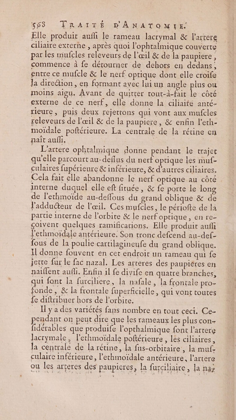 Elle produit aufli le rameau lacrymal &amp; lartere ciliaire externe, après quoi l’ophtalmique couverte par les mufcles releveurs de l'œil &amp; de la paupiere , commence à fe détourner de dehors en dedans, entre ce mufcle &amp; le nerf optique dont elle croife la dire&amp;ion, en formant avec lui un angle plus ou moins aigu. Avant de quitter rout-à-fait le côté externe de ce nerf, elle donne la ciliaifé anté- rieure, puis deux rejettons qui vont aux mufcles releveurs de l'œil &amp; de la paupiere, &amp; enfin l’eth- moïdale poftérieure. La centrale de la rétine en naît aufli, | | _ L'artere ophtalmique donne pendant le trajet qu'elle parcourt au-deflus du nerf optique les muf- culaires fupérieure &amp; inférieure, &amp; d’autres ciliaires. Cela fait elle abandonne le nerf optique au côté interne duquel elle eft firuée, &amp; fe porte le long de l’ethmoïde au-deffous du grand oblique &amp; de l'adduéteur de l'œil. Ces mufcles, le périofte de la partie interne de l'orbite &amp; le nerfoptique, en re- çoivent quelques ramifications. Elle produit aufli l’ethmoïdale antérieure. Son tronc defcend au-def- fous de la poulie cartilagineufe du grand oblique. Xl donne fouvent en cet endroit un rameau qui fe jette fur le fac nazal. Les arteres des paupiéres en paiffent auf. Enfin il fe divife en quatre branches, qui font la furciliere, la nafale, la frontale pro- fonde, &amp; la frontale fuperficielle, qui vont toutes {e diftribuer hors de l'orbite. | _ Hyades variétés fans nombre en tout ceci. Ce- pendant on peut dire que les rameaux les plus con- fidérables que produife l’opthalmique font l’artere lacrymale, l’ethmoïdale poftérieure , les ciliaires, la centrale de la rétine, la fus-orbitaire, la muf. culaire inférieure, l’ethmoïdale antérieure, l’artere ou les arteres des paupieres, la furciliaire, la naz