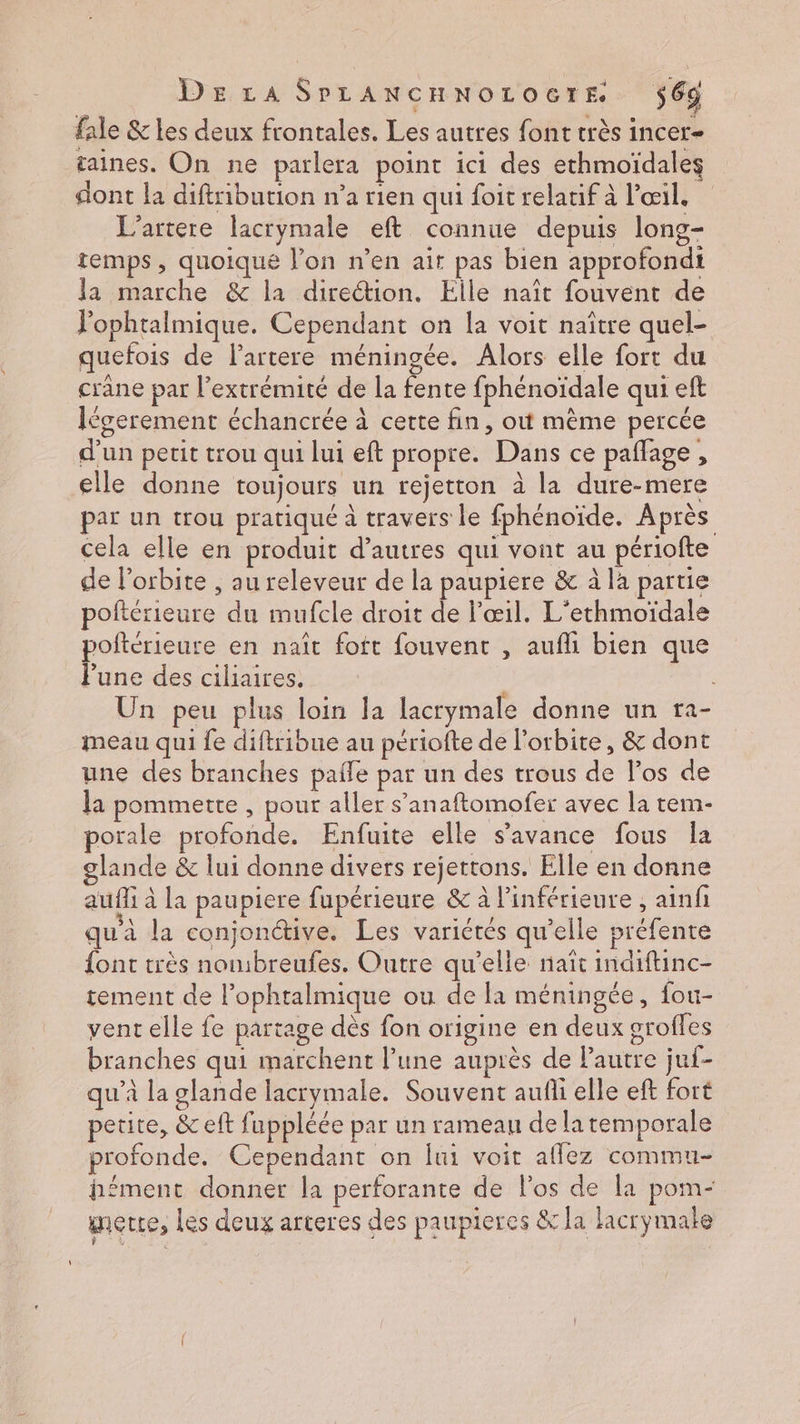 fale &amp; les deux frontales. Les autres font très incer- taines. On ne parlera point ici des ethmoïdales dont la diftribution n’a rien qui foit relatif à l'œil, L’artere lacrymale eft connue depuis long- temps , quoiqué l’on n’en ait pas bien approfondi la marche &amp; la direétion. Eile naît fouvent de lophtalmique. Cependant on la voit naître quel- quefois de lartere méningée. Alors elle fort du crane par l’extrémité de la fente fphénoïdale qui eft Iégerement échancrée à certe fin, où mème percée d'un petit trou qui lui eft propre. Dans ce paflage, elle donne toujours un rejetton à la dure-mere par un trou pratiqué à travers le fphénoïde. Après cela elle en produit d’autres qui vont au périofte de l'orbite , au releveur de la paupiere &amp; à la partie poftérieure du mufcle droit de l'œil. L'ethmoïdale poftérieure en naît foft fouvent , aufhi bien que Pune des ciliaires. : Un peu plus loin la lacrymale donne un ra- meau qui fe diftribue au périofte de l'orbite, &amp; dont une des branches palle par un des trous de l'os de la pommette , pour aller s’anaftomofer avec la tem- porale profonde. Enfuite elle s'avance fous la glande &amp; lui donne divers rejertons. Elle en donne aufli à la paupiere fupérieure &amp; à l’inférieure , ainf qu'à la conjonctive. Les variétés qu’elle préfente {ont très nombreufes. Outre qu’elle naît indiftinc- tement de l’ophtalmique ou de la méningée, fou- vent elle fe partage dès fon origine en deux groffes branches qui marchent l’une auprès de Pautre juf- qu’à la glande lacrymale. Souvent aufli elle eft fort petite, &amp; eft fuppléée par un rameau de la temporale profonde. Cependant on fui voit affez commu- h£ment donner la perforante de l'os de la pom- metre, Les deux arteres des paupieres &amp; la lacrymale