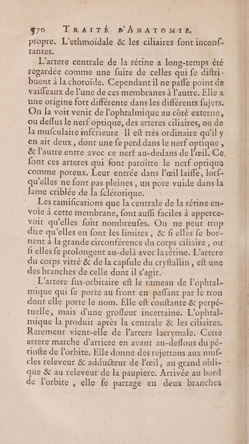 propre. L'ethmoidale &amp; les ciliaires font inconf- tantes. L'artere centrale de la rétine a long-temps été regardée comme une fuite de celles qui fe diftri- buent à la choroïde. Cependant il ne pañle point de vaiffeaux de l’une de ces membranes à l’autre. Elle a une origine fort différente dans les différents fujets. On la voit venir de l’ophtalmique au côté externe, ou deflus le nerf optique, des arteres ciliaires, ou de la mufculaire inférieure. Il eft très ordinaire qu'il y en ait deux, dont une fe perd dans le nerf optique, &amp; l’autre entre avec ce nerf au-dedans de l'œil. Ce. {ont ces arteres qui font paroître le nerf optique comme poreux. Leur entrée dans l'œil laifle, lorf- qu'elles ne {ont pas pleines , un pore vuide dans la lime criblée de Îa fclérotique. Les ramifications que la centrale de la rétine en- voie à cette membrane, font aufli faciles à apperce- voit qu'elles font nombreufes, On ne peut trop dite qu’elles en font les limites, &amp; fi elles fe bor- nent à la grande circonférence du corps ciliaire , ou fi elles fe prolongent au-delà avec larétine. L’artere du corps vitré &amp; de la capfule du cryftallin , eft une des branches de celle dont il s'agit. L’artere fus-orbitaire eft le rameau de l’ophtal- mique qui fe porte au front en paflant par le trou dont elle porte le nom. Elle eft conftante &amp; perpé- tuelle, mais d’une grofleur incertaine. L'ophtal- mique la produit après la centrale &amp; les ciliaires. Rarement vient-elle de l’artere lacrymale. Cette artere marche d’arriere en avant au-deflous du pé- riofte de l'orbite, Elle donne des rejettons aux muf- cles releveur &amp; adducteur de l'œil, au orand obli- que &amp; au releveur de la paupiere. Arrivée au bord de l'orbite , elle fe partage en deux branches