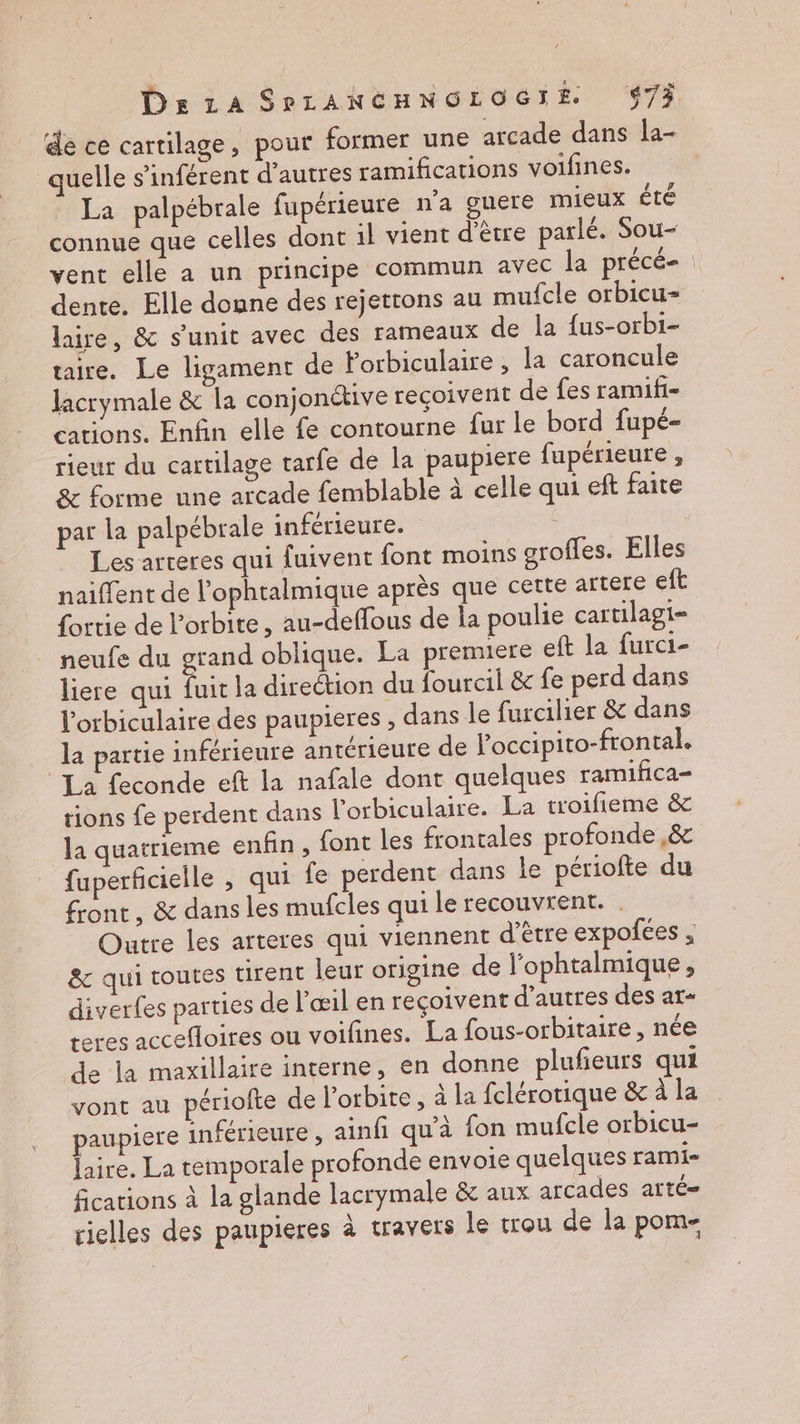de ce cartilage, pour former une arcade dans la- quelle s’inférent d’autres ramifications voifines. La palpébrale fupérieure n’a guere mieux été connue que celles dont il vient d’être parlé. Sou- vent elle a un principe commun avec la précé- | dente. Elle donne des rejettons au mufcle orbicu-= laire, & s’unit avec des rameaux de la fus-orbi- taire. Le ligament de lorbiculaire , la caroncule Jacrymale & la conjonétive recoivent de fes ramifi- cations. Enfin elle fe contourne fur le bord fupé- rieur du cartilage tarfe de la paupiere fupérieure , & forme une arcade femblable à celle qui eft faite par la palpébrale inférieure. Les arteres qui fuivent font moins grofles. Elles naiffent de l’ophtalmique après que cette artére eft fortie de l'orbite, au-deffous de la poulie cartilagi- neufe du grand oblique. La premiere eft la furci- liere qui fuitla direction du fourcil & fe perd dans l’orbiculaire des paupieres , dans le furcilier & dans la partie inférieure antérieure de l’occipito-frontal. La feconde eft la nafale dont quelques ramifica- tions fe perdent dans l’orbiculaire. La troifieme & la quatrieme enfin , font les frontales profonde ,& fuperficielle , qui fe perdent dans le périofte du front, & dans les mufcles qui le recouvrent. . Outre les arteres qui viennent d'être expolées ; & qui toutes tirent leur origine de l’ophtalmique, diverfes parties de l’œil en reçoivent d’autres des ar- teres accefloires ou voifines. La fous-orbitaire , née de la maxillaire interne, en donne plufieurs qui vont au périofte de l'orbite , à la fclérotique & à la paupiere inférieure, ainfi qu'à fon mufcle orbicu- laire. La temporale profonde envoie quelques rami- fications à la glande lacrymale & aux arcades atté= rielles des paupieres à travers le trou de la pom-