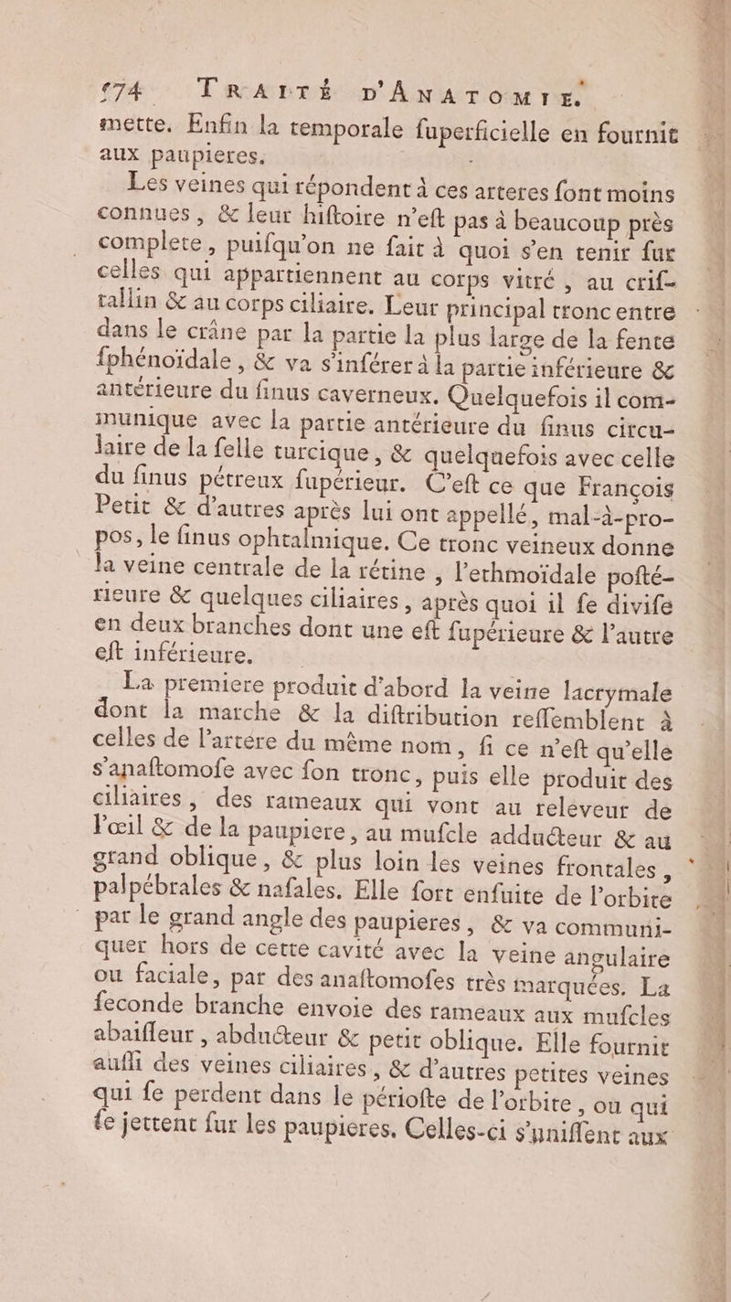 mette. Enfin la temporale fuperficielle en fournit aux paupleres. |: Les veines qui répondent à ces arteres font moins connues, &amp; leur hiftoire n’eft pas à beaucoup près complete, puifqu'on ne fair à quoi s’en tenir {ur celles qui appartiennent au Corps vitré , au crif- tallin &amp; au corps ciliaire. Leur principal troncentre dans le crâne par la partie la plus large de la fente fphénoïdale , &amp; va s’inférer à la partie inférieure &amp; antérieure du finus caverneux. Quelquefois il com- inunique avec la partie antérieure du finus circu- laire de la felle turcique, &amp; quelquefois avec celle du finus pétreux fupérieur. C’eft ce que François Petit &amp; d’autres après lui ont appellé, mal-à-pro- pos, le finus ophtalmique. Ce tronc veineux donne la veine centrale de la rétine ; l'erhmoïdale pofté- rieure &amp; quelques ciliaires , après quoi il fe divife en deux branches dont une eft fupérieure &amp; l’autre eft inférieure. La premiere produit d'abord la veine lacrymale dont la marche &amp; la diftribution reflemblent à celles de l’artére du même nom , fi ce n’eft qu'elle s'anaftomofe avec fon tronc, puis elle produit des ciliaires, des rameaux qui vont au releveur de Pœil &amp; de la paupiere , au mufcle adducteur &amp; au grand oblique, &amp; plus loin les veines frontales , palpébrales &amp; nafales, Elle fort enfuite de l’orbite par le grand angle des paupieres, &amp; va communi- quer hors de cette cavité avec la veine angulaire ou faciale, par des anaftomofes très marquées, La feconde branche envoie des rameaux aux mufcles abaifleur , abdutteur &amp; petit oblique. Elle fournit auf des veines ciliaires , &amp; d’autres petites veines qui fe perdent dans le périofte de l'orbite , ou qui DEC ÉD PES ren Gb te D LV 9 7