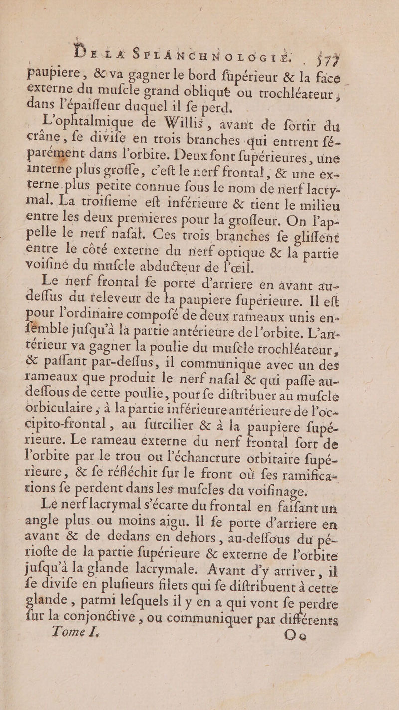 f Der SrLANCHNoOLOGtE- . $77 paupiere, & va gagner le bord fupérieur & la face externe du mufcle grand obliqut ou trochléateur ; dans lépaifleur duquel il fe perd, L'ophtalmique de Willis, avant de fortir du crane , fe divife en trois branches qui entrent fé- parément dans l’orbite. Deux font fupérieures, une interne plus grofle, c’eft le nerf frontal, & une ex terne.plus petite connue fous le nom de nerf lacty- mal. La troifieme eft inférieure & tient le milieu entre les deux premieres pour la grofleur. On lap- pelle le nerf nafal. Ces trois branches fe gliffené entre le côté externe du nerf optique & la partie voifiné du ranfcle abducteur de l'œil. . Le ñerf frontal fe porte d’arriere en avant au- deflus du releveur de la paupiere fuperieure. Il eft pour l'ordinaire compofé de deux rameaux unis en: fémble jufqu’à la partie antérieure de l'orbite. L’an- térieur va gagner la poulie du mufcle trochléateur, & paflant par-deffus, il communique avec un des rameaux que produit le nerf nafal & qui pafle au- deffous de cette poulie, pout fe diftribuer au mufcle orbiculaire ; à la partie inférieureantérieure de loc cipito-frontal, au futcilier & à la pape fupé- rieure. Le rameau éxterne du nerf frontal fort de Vorbite par le trou ou l’échancture orbitaire fupé- rieure, & fe réfléchit fur le front où fes ramifica- tions fe perdent dans les mufcles du voifinage. Le nerf lactymal s’écarte du frontal en fafantun angle plus ou moins aigu. Il fe porte d’arfiere en avant & de dedans en dehors, au-deffous du pé- riofte de la partie fupérieure &c externe de l'orbite jufqu'à la glande lacrymale. Avant d'y arriver, 1l fe divife en plufieurs filets qui fe diftribuent à cette glande , parmi lefquels il y en a qui vont fe Re fur la conjonétive , où communiquer par différents Tome I, Oe