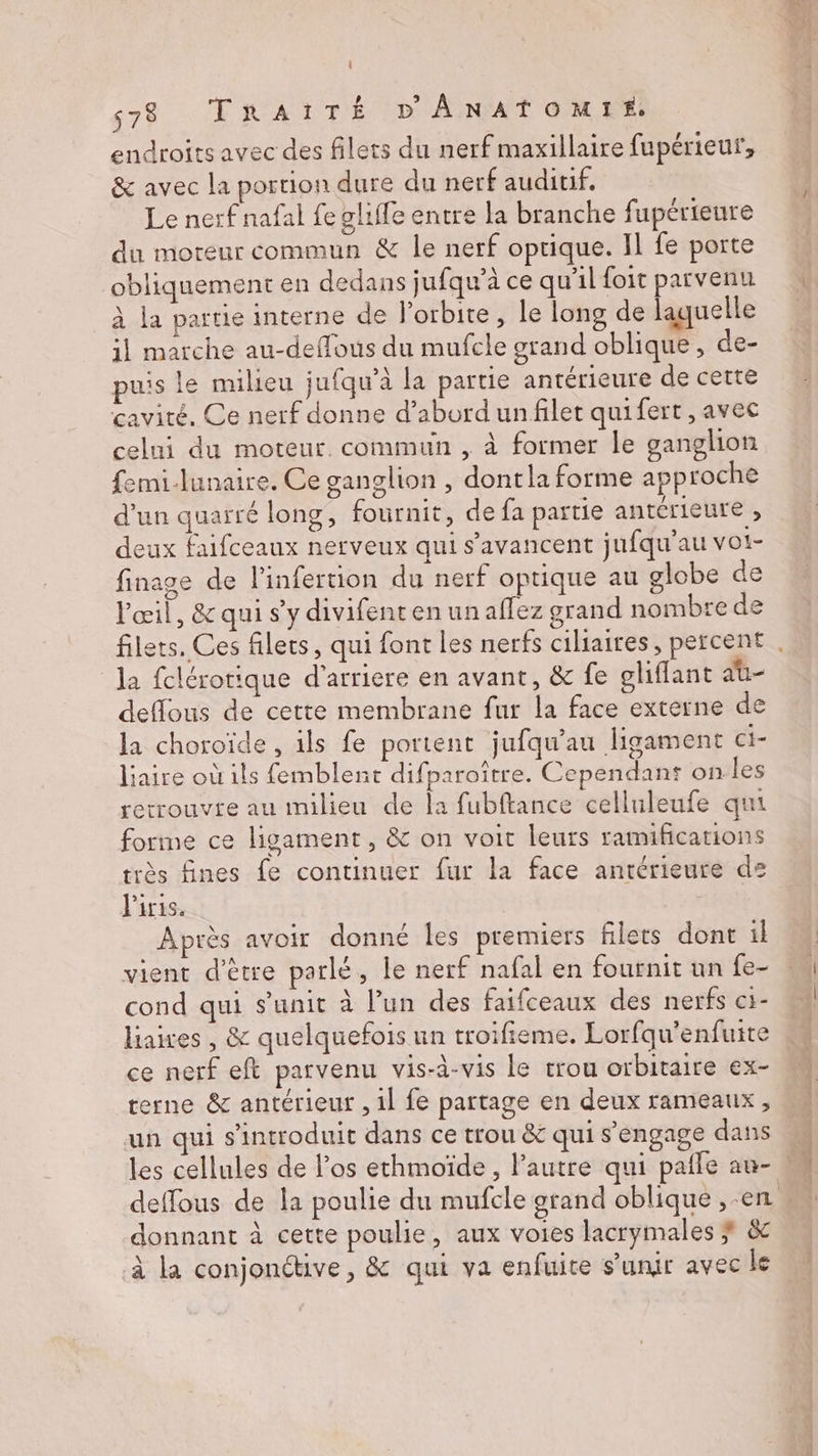 endroits avec des filets du nerf maxillaire fupérieuf, &amp; avec la portion dure du nerf auditif. Le nerf nafal fe gliffe entre la branche fupérieure du moreur commun &amp; le nerf oprique. Il fe porte obliquement en dedans jufqu’à ce qu'il foit parvenu à la partie interne de l'orbite , le long de laquelle il marche au-deffous du mufcle grand oblique , de- puis le milieu jufqu’à la partie antérieure de cette cavité. Ce nerf donne d’abord unfilet quifert , avec celui du moteur. commun , à former le ganglion femi-lunaire. Ce ganglion , dontla forme approche d’un quarré long, fournit, de fa partie antérieure , deux faifceaux nerveux qui s’avancent jufqu'au voi- finage de l'infertion du nerf optique au globe de l'œil, &amp; qui s’y divifent en un affez grand nombre de la fclérotique d'arriere en avant, &amp; fe ghiffant au- deflous de cette membrane fur la face externe de la choroïde, ils fe portent jufqu'au ligament ci- laire où ils femblent difparoître. Cependant on les rerrouvte au milieu de la fubftance celluleufe qui forme ce ligament, &amp; on voit leurs ramifications très fines fe continuer fur la face antérieure ds l'iris. Après avoir donné les premiers filets dont il vient d’être parlé, le nerf nafal en fournit un fe- cond qui s’unit à l’un des faifceaux des nerfs c1- liaires , &amp; quelquefois un troifieme. Lorfqu'enfuite ce nerf eft parvenu vis-à-vis Le trou orbitaire ex- terne &amp; antérieur , 1l fe partage en deux rameaux, un qui s'introduit dans ce trou &amp; qui s'engage dans donnant à cette poulie, aux voies lacrymales # &amp; à la conjonétive, &amp; qui va enfuite s'unir avec le s* NC