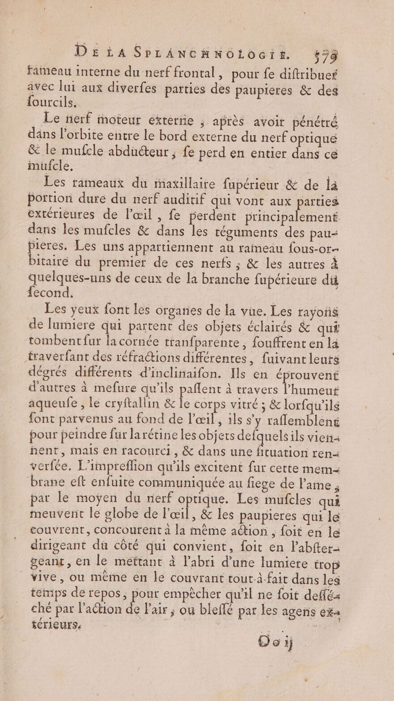 faimeau interne du nerf frontal , pour fe diftribues avec lui aux diverfes parties des paupieres & des lourcils..… | _ Le nerf moteur exterrie ; après avoir pénétré dans l'orbite entre le bord externe du nerf optique & le mufcle abducteur ; fe perd en entier dans cé mufcle. ue Les rameaux du tmaxillaite fupérieur & de là portion dure du nerf auditif qui vont aux parties extérieures de l'œil , fe perdent principalement dans les mufcles & dans les téguments des pau“ bieres. Les uns appartiennent au raimeau fous-or- bitairé du premier de ces nerfs ; & les autres à quelques-uns de ceux de la branche fupérieure di fecond,. Les yeux font les orgañes de la vüe. Les rayoñé de lumiere qui partent des objets éclairés & qué ‘tombentfur la cornée tranfparente , fouffrent en là traverfant des réfractions différentes, fuivantleutg dégrés différents d’inclinaifon. Ils en éprouvent d'autres à mefure qu'ils paflent à travers l'humeur aqueufe , le cryftallin & le corps vitré ; & lorfqu’ils font parvenus au fond de l'œil, 1ls s'y raflemblèné pour peindre fur larétine les objets tte ils vien hent, mais en racourci, & dans une fituation ren verfée. L'impreflion qu'ils excitent fur cette mem brane eft enfuite communiquée au fiege de l'ame , par le moyen du rierf optique. Les mufcles qui meuvent le globe de l'œil, & les paupieres qui le couvrent, concourent à la même ation , foit en le dirigeant du côté qui convient, foit en l’abftet- &cant , en le mettant à labri d’une luimiete trop vive, ou même en le couvrant tout à-fait dans les temps de repos ; pour empècher qu'il ne foit deffés ché par l'action de Fair ; ou bleffé par les agens CHA térieurs, Re Oo ij |