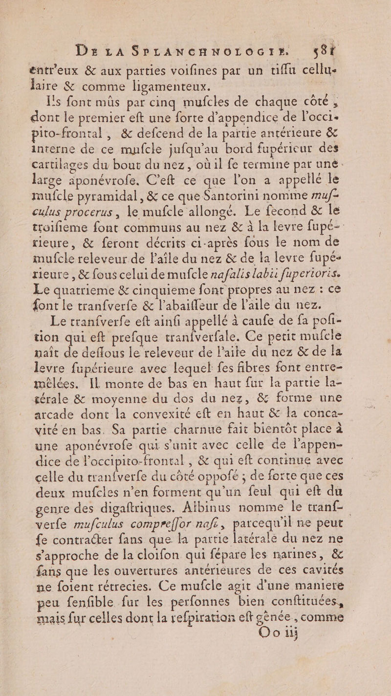 entr'eux &amp; aux parties voifines par un ufflu cellu< laire &amp; comme ligamenteux. ss l's font müs par cinq mufcles de chaque CÔtE ; dont le premier eft une forte d’appendice de l'occi- pito-frontal , &amp; defcend de la partie antérieure &amp; interne de ce mufcle jufqu’au bord fupérieur des cartilages du bout du nez, où il fe termine par uné: large aponévrofe. C'eft ce que l’on a appellé le mufcle pyramidal, &amp; ce que Santorini nomme muf- culus procerus, Le mufcle allongé. Le fecond &amp; Île troifieme font communs au nez &amp; à la levre fupé- rieure, &amp; feront décrits ci-après fous Le nom de imufcle releveur de Paîle du nez &amp; de la levre fupé- rieure , &amp; fous celui de mufcle zafalis labii fupertoris. Le quatrieme &amp; cinquieme font propres au nez : ce font le tranfverfe &amp; l’abaifleur de l'aile du nez. . Le tranfverfe eft ainfi appellé à caufe de fa poli- tion qui eft prefque tranfverfale. Ce petit mufcie nait de deflous le releveur de l'aite du nez &amp; de la levre fupérieure avec lequel fes fibres font entre- mèêlées. IL monte de bas en haut fur la partie la- térale &amp; moyenne du dos du nez, &amp; forme une arcade dont la convexité eft en haut &amp; la conca- viré en bas. Sa partie charnue fait bientôt place à une aponévrofe qui s’unit avec celle de l'appen- dice de l'occipito-frontal , &amp; qui eft continue avec : celle du tranfverfe du côté oppoñé ; de forte que ces deux mufcles n’en forment qu'un feul qui eft du genre des digaftriques. Aïbinus nomme le tranf- verfe mufculus compreffor naft, parcequ'il ne peut fe contracter fans que la partie latérale du nez ne s'approche de la cloifon qui fépare les narines, &amp; fans que les ouvertures antérieures de ces cavités ne foient rétrecies. Ce mufcle agit d'une maniere peu fenfible fur les perfonnes bien conftituées, mais fur celles dont la refpiration eft gènée , comme Oo u;