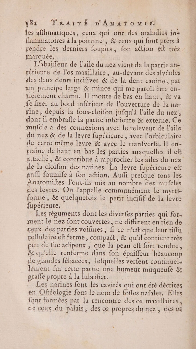 les afthmatiques, ceux qui ont des maladies in flammatoires à la poitrine , & ceux qui font prèts à rendre les derniers foupirs, fon action eft très marquée, L’abaiffeur de Paile du nez vient de la partie an- térieure de l'os maxillaire, au-devant des alvéoles des deux dents incifives & de la dent canine, par un principe large & mince qui me paroït être en- tiérement charnu. Il monte de bas en haut, & va yine, depuis la fous-cloifon jufqu’à l’aile du nez, dont il embraffe la partie inférieure & externe. Ce mufcle à des connexions avec le releveur de l'aile du nez & de la levre fupérieure , avec l’orbiculaire de cette mème levre & avec le tranfverfe. Il en- traine de haut en bas les parties auxquelles il eft attaché, & contribue à rapprocher les ailes du nez de la cloifon des narines. La levre fupérieure eft auf foumife à fon action, Auf prefque tous les Anatomiftes l’ont-ils mis au nombre des mufcles des levres. On l’appelle communément le myrti- forme, & quelquefois le petit incifif de la levre fupérieures : à Les téguments dont les diverfes parties qui for- ment le nez font couvertes, ne EP en rien de ceux des parties voifines, fi ce n’eft que leur tiffu cellulaire eft ferme, compact, & qu'il contient très peu de fuc adipeux , que la peau eft fort tendue, & qu'elle renferme dans fon épaifleur beaucoup de glandes fébacées, lefquelles verfent continuel- lement fur cette partie une humeur muqueufe & graffe propre à la lubrifier. | _ Les narines font les cavités qui ont été décrites en Oftcologie fous le nom de fofles nafales. Elles font formées par la rencontre des os maxillaires, de ceux du palais, des os propres du nez , des os