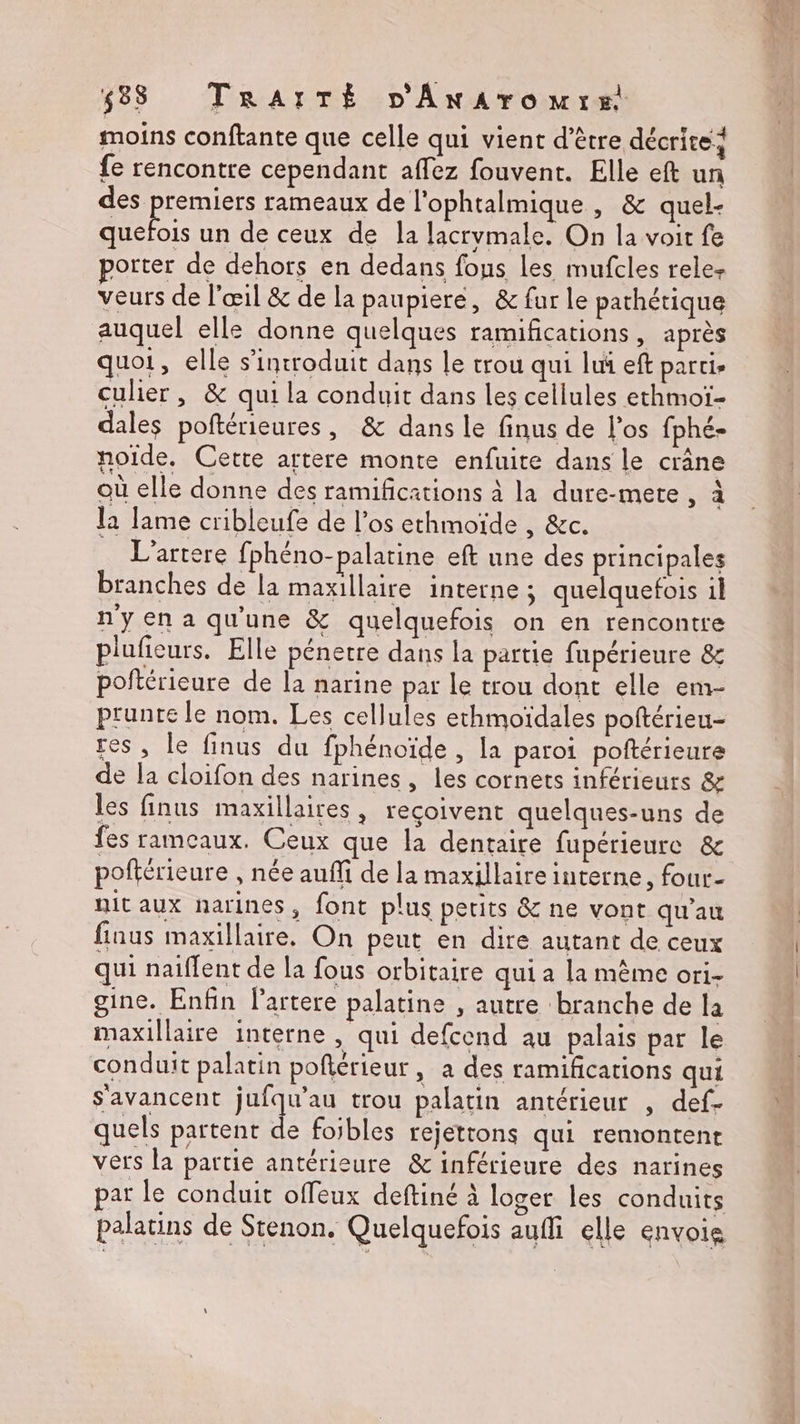 moins conftante que celle qui vient d’être décrite} fe rencontre cependant affez fouvent. Elle eft un des premiers rameaux de l'ophtalmique , &amp; quel- Auéboie un de ceux de la lacrymale. On la voit fe porter de dehors en dedans fous les mufcles rele- veurs de l'œil &amp; de la paupiere, &amp; fur le pathétique auquel elle donne quelques ramifications, après quoi, elle s’introduit dans le trou qui lui eft parti culier , &amp; qui la conduit dans les cellules ethmoï- dales poftérieures, &amp; dans le finus de l'os fphé- noide. Cette artere monte enfuire dans le crâne où elle donne des ramifications à la dure-mete , à la lame cribleufe de l'os ethmoïde , &amp;c. L’artere fphéno-palatine eft une des principales branches de la maxillaire interne ; quelquefois il n'y en a qu'une &amp; quelquefois on en rencontre pluficurs. Elle pénetre dans la partie fupérieure &amp; poftérieure de la narine par Le trou dont elle em- prunre le nom. Les cellules echmoïdales poftérieu- res, le finus du fphénoïde , la paroi poftérieure de la cloifon des narines , les cornets inférieurs &amp; les finus maxillaires , reçoivent quelques-uns de fes rameaux. Ceux que la dentaire fupérieure &amp; poftérieure , née auffi de la maxillaire interne, four- nit aux narines, font plus petits &amp; ne vont qu'au finus maxillaire. On peut en dire autant de ceux qui naiffent de la fous orbitaire qui a la même ori- gine. Enfin lartere palatine , autre branche de la maxillaire interne , qui defcend au palais par le conduit palatin poflérieur, a des ramifications qui s'avancent jufqu’au trou palatin antérieur , def- quels partent de foibles rejetrons qui remontent vers la partie antérieure &amp; inférieure des narines par le conduit offeux deftiné à loger les conduits palatins de Stenon. Quelquefois aufi elle envoie