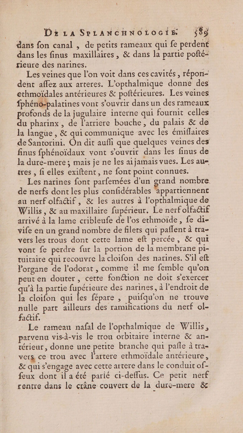 DiraSrLANCHNOLOGiE $$ÿ dans fon canal , de petits rameaux qui fe perdent dans les finus maxillaires, & dans la partie pofté- fieure des narines, Les veines que l’on voit dans ces cavités, répon— dent affez aux arteres. L’opthalmique donne des ethmoïdales antérieures & poftérieures. Les veines fphéno-palatines vont s'ouvrir dans un des rameaux profonds de la jugulaire interne qui fournit celles du pharinx, de l'arriere bouche, du palais & de la langue , & qui communique avec les émiflaires de Santorini. On dit aufli que quelques veines des finus fphénoïdaux vont s'ouvrir dans les finus de la dure-mere ; mais je ne les aijamais vues. Les au tres , fi elles exiftent , ne font point connues. Les narines font parfemées d’un grand nombre. de nerfs dont les plus confidérables appartiennent au nerf olfatif, & les autres à l’opthalmique de Willis, & au maxillaire fupérieur. Le nerf olfactif arrivé à la lame cribleufe de l’os ethmoïde, fe di- vife en un grand nombre de filets qui paflent à tra- vers les trous dont cette lame eft percée, & qui vont fe perdre fur la portion de la membrane pi- tuitaire qui recouvre la cloifon des narines. S'il eft l'organe de l’odorat , comme 1! me femble qu'on euten douter, cette fonction ne doit s'exercer qu'à la partie fupérieure des narines. à l'endroit de la cloifon qui les fépare , puifqu'on ne trouve nulle part ailleurs de ramifications du nerf ol- factif. | Le rameau nafal de l’opthalmique de Willis, parvenu vis-à-vis le trou orbitaire interne & an- térieur, donne une petite branche qui pafle à tra- vers, ce trou avec l'artere ethmoïdale antérieure, & qui s'engage avec cette artere dans le conduit of- feux dont ila été parié ci-defflus. Ce petit nerf centre dans le crâne couvert de la durc-mere &