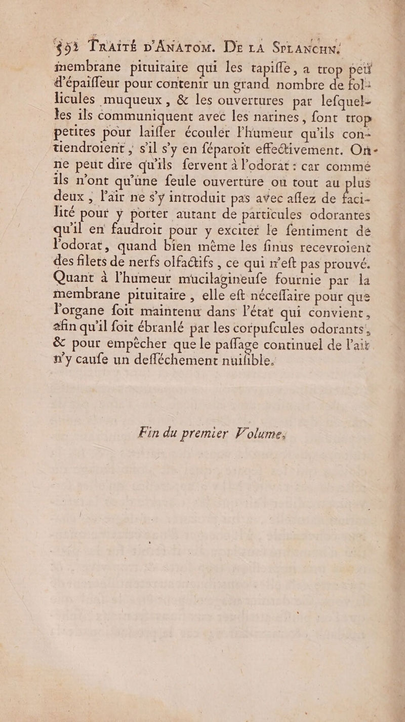 853 TrAiTÉ D'ANATOM. DE LA SrrANcux. membrane pituitaire qui les tapifle, a trop pet &amp;’épaifleur pour contenir un grand nombre de fol: licules muqueux , &amp; les ouvertures par lefquel- les ils communiquent avec les narines, font trop petites pour laifler écouler Fhumeur qu'ils con: tiendroient , s’il s’y en féparoit effectivement. On- ne peut dire qu'ils fervent à l’odorat : car comme ils n’ont qu’une feule ouvertüre ou tout au plus deux , l'air ne $ÿ introduit pas avec aflez de bc. lité pour y porter autant de particules odorantes qu'il en faudroit pour y exciter le fentiment de l'odorat, quand bien mème les finus recevroient des filets de nerfs olfaifs , ce qui r'eft pas prouvé. Quant à l'humeur mucilagineufe fournie par la membrane pituitaire , elle eft néceflaire pour que l'organe foit maintenu dans l’état qui convient, afin qu'il foit ébranlé par les corpufcules odorants!, &amp; pour empêcher que le paffage continuel de l'ait n’y caufe un defléchement nuifible. Fin du premier Volume.